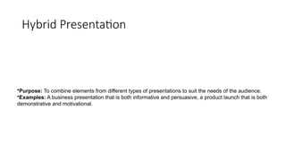 Hybrid Presentation
•Purpose: To combine elements from different types of presentations to suit the needs of the audience.
•Examples: A business presentation that is both informative and persuasive, a product launch that is both
demonstrative and motivational.
 