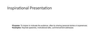 Inspirational Presentation
•Purpose: To inspire or motivate the audience, often by sharing personal stories or experiences.
•Examples: Keynote speeches, motivational talks, commencement addresses
 