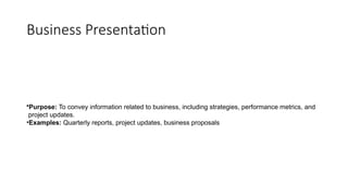 Business Presentation
•Purpose: To convey information related to business, including strategies, performance metrics, and
project updates.
•Examples: Quarterly reports, project updates, business proposals
 