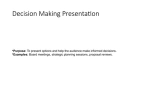 Decision Making Presentation
•Purpose: To present options and help the audience make informed decisions.
•Examples: Board meetings, strategic planning sessions, proposal reviews.
 
