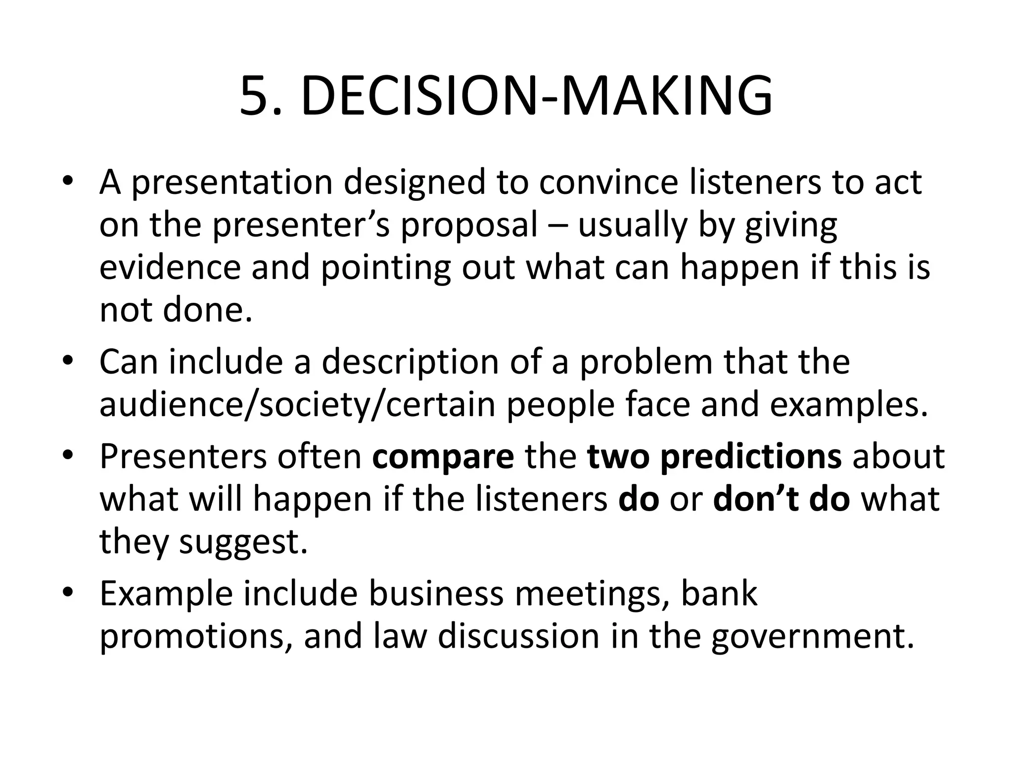 5. DECISION-MAKING
• A presentation designed to convince listeners to act
on the presenter’s proposal – usually by giving
evidence and pointing out what can happen if this is
not done.
• Can include a description of a problem that the
audience/society/certain people face and examples.
• Presenters often compare the two predictions about
what will happen if the listeners do or don’t do what
they suggest.
• Example include business meetings, bank
promotions, and law discussion in the government.
 
