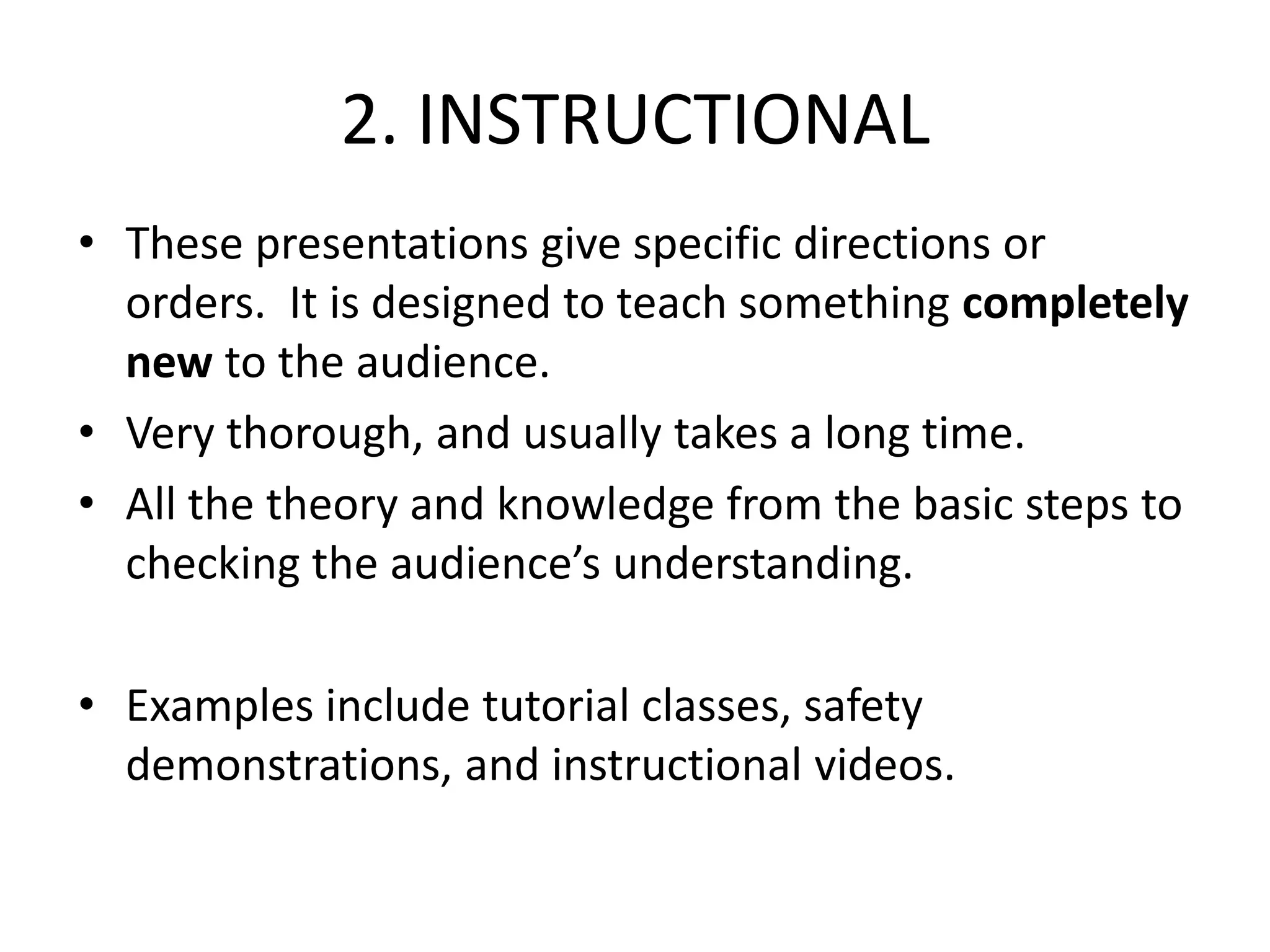 2. INSTRUCTIONAL
• These presentations give specific directions or
orders. It is designed to teach something completely
new to the audience.
• Very thorough, and usually takes a long time.
• All the theory and knowledge from the basic steps to
checking the audience’s understanding.
• Examples include tutorial classes, safety
demonstrations, and instructional videos.
 