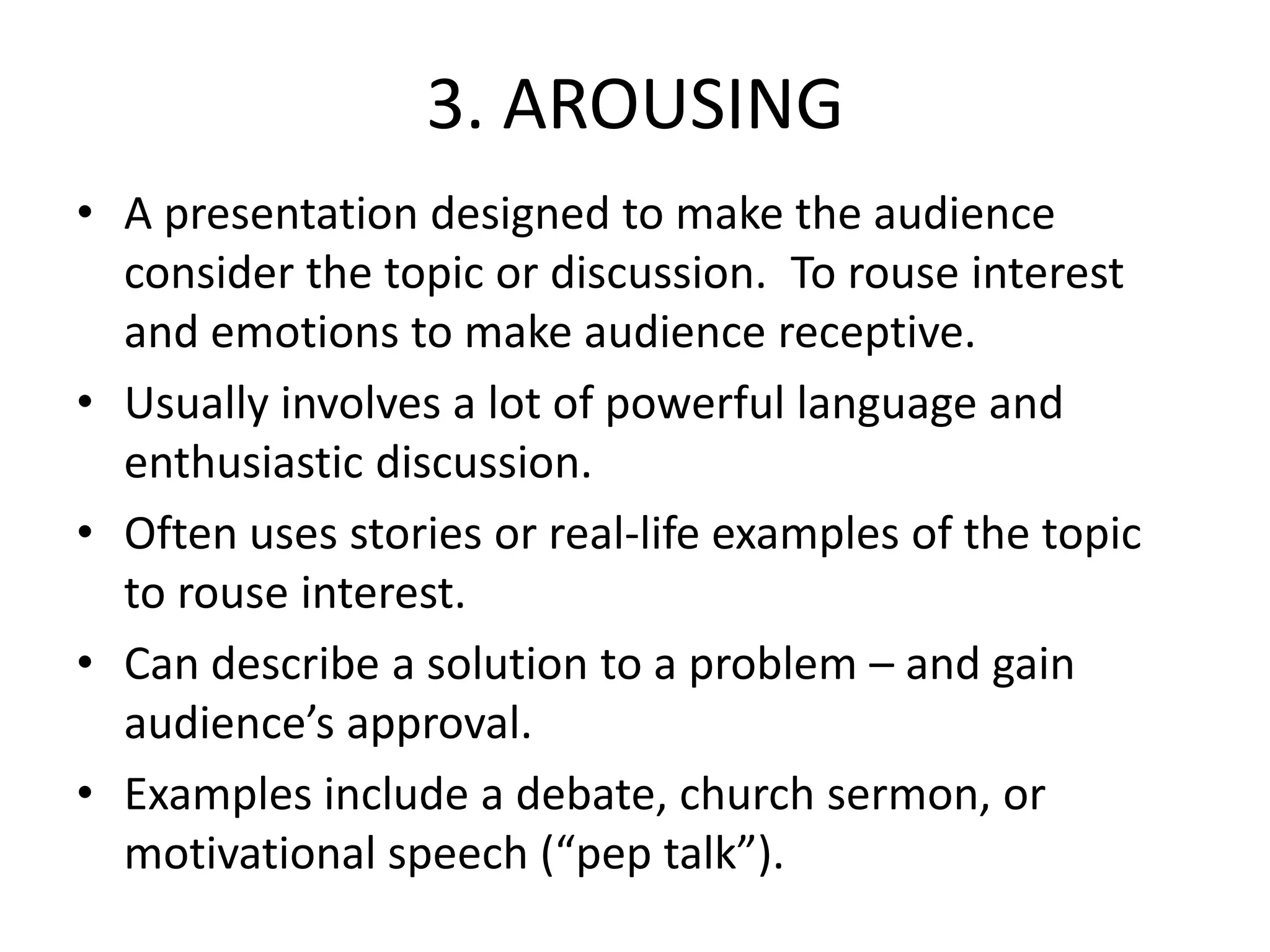 3. AROUSING
• A presentation designed to make the audience
consider the topic or discussion. To rouse interest
and emotions to make audience receptive.
• Usually involves a lot of powerful language and
enthusiastic discussion.
• Often uses stories or real-life examples of the topic
to rouse interest.
• Can describe a solution to a problem – and gain
audience’s approval.
• Examples include a debate, church sermon, or
motivational speech (“pep talk”).
 