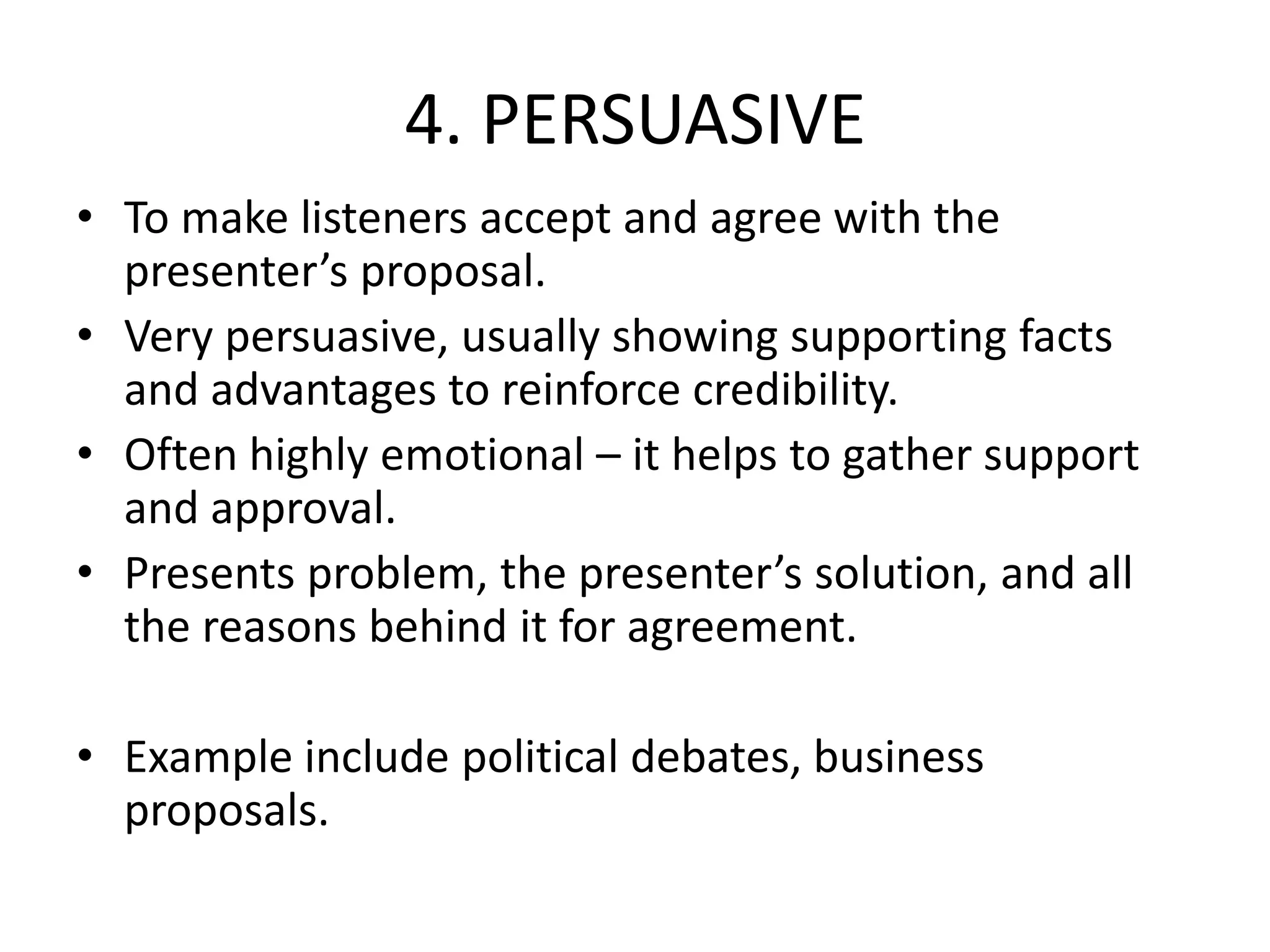 4. PERSUASIVE
• To make listeners accept and agree with the
presenter’s proposal.
• Very persuasive, usually showing supporting facts
and advantages to reinforce credibility.
• Often highly emotional – it helps to gather support
and approval.
• Presents problem, the presenter’s solution, and all
the reasons behind it for agreement.
• Example include political debates, business
proposals.
 