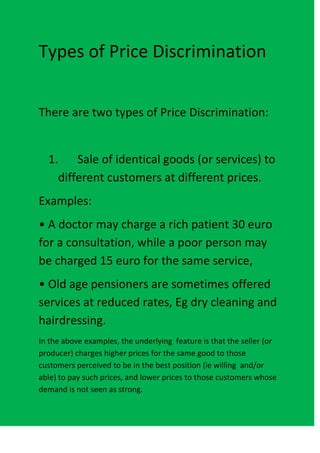 Types of Price Discrimination


There are two types of Price Discrimination:


  1. Sale of identical goods (or services) to
    different customers at different prices.
Examples:
• A doctor may charge a rich patient 30 euro
for a consultation, while a poor person may
be charged 15 euro for the same service,
• Old age pensioners are sometimes offered
services at reduced rates, Eg dry cleaning and
hairdressing.
In the above examples, the underlying feature is that the seller (or
producer) charges higher prices for the same good to those
customers perceived to be in the best position (ie willing and/or
able) to pay such prices, and lower prices to those customers whose
demand is not seen as strong.
 