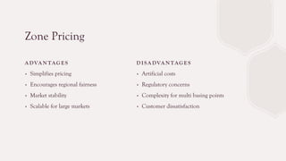 Zone Pricing
A DVA N TAG E S
∙ Simplifies pricing
∙ Encourages regional fairness
∙ Market stability
∙ Scalable for large markets
D I SA DVA N TAG E S
∙ Artificial costs
∙ Regulatory concerns
∙ Complexity for multi basing points
∙ Customer dissatisfaction
 
