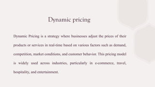 Dynamic pricing
Dynamic Pricing is a strategy where businesses adjust the prices of their
products or services in real-time based on various factors such as demand,
competition, market conditions, and customer behavior. This pricing model
is widely used across industries, particularly in e-commerce, travel,
hospitality, and entertainment.
 