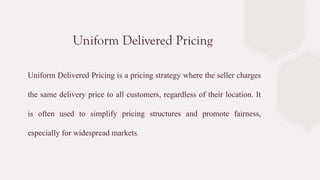 Uniform Delivered Pricing
Uniform Delivered Pricing is a pricing strategy where the seller charges
the same delivery price to all customers, regardless of their location. It
is often used to simplify pricing structures and promote fairness,
especially for widespread markets.
 