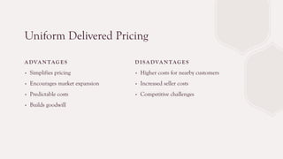 Uniform Delivered Pricing
A DVA N TAG E S
∙ Simplifies pricing
∙ Encourages market expansion
∙ Predictable costs
∙ Builds goodwill
D I SA DVA N TAG E S
∙ Higher costs for nearby customers
∙ Increased seller costs
∙ Competitive challenges
 
