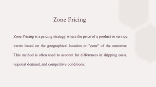 Zone Pricing
Zone Pricing is a pricing strategy where the price of a product or service
varies based on the geographical location or "zone" of the customer.
This method is often used to account for differences in shipping costs,
regional demand, and competitive conditions.
 
