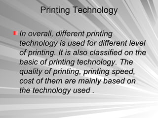 Printing Technology

In overall, different printing
technology is used for different level
of printing. It is also classified on the
basic of printing technology. The
quality of printing, printing speed,
cost of them are mainly based on
the technology used .
 