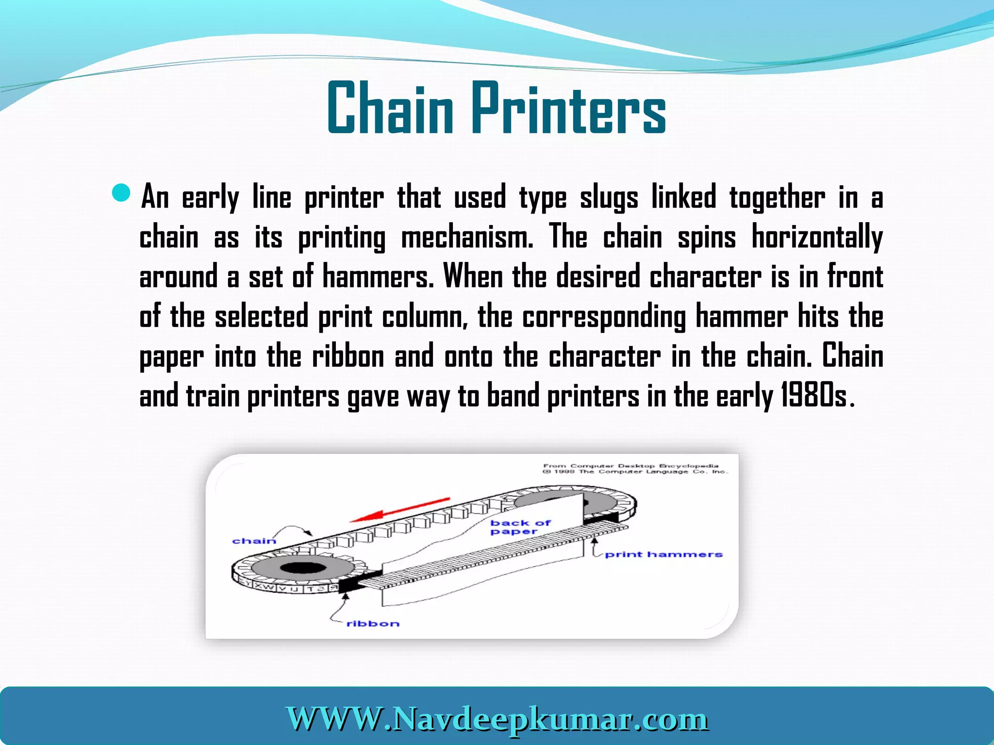 Chain Printers
An early line printer that used type slugs linked together in a
chain as its printing mechanism. The chain spins horizontally
around a set of hammers. When the desired character is in front
of the selected print column, the corresponding hammer hits the
paper into the ribbon and onto the character in the chain. Chain
and train printers gave way to band printers in the early 1980s.
WWW.Navdeepkumar.comWWW.Navdeepkumar.comWWW.Navdeepkumar.comWWW.Navdeepkumar.com
 