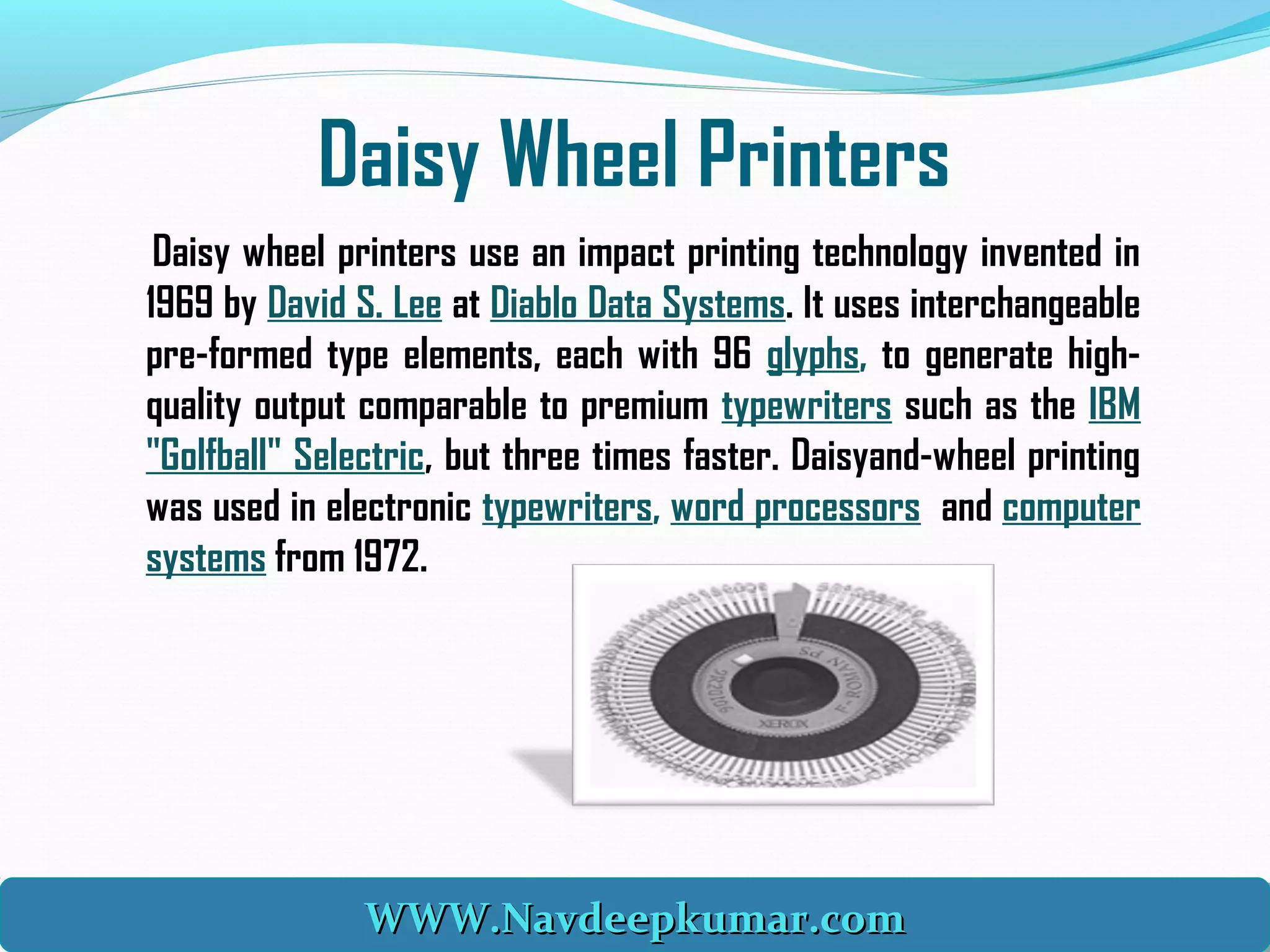 Daisy Wheel Printers
Daisy wheel printers use an impact printing technology invented in
1969 by David S. Lee at Diablo Data Systems. It uses interchangeable
pre-formed type elements, each with 96 glyphs, to generate high-
quality output comparable to premium typewriters such as the IBM
"Golfball" Selectric, but three times faster. Daisyand-wheel printing
was used in electronic typewriters, word processors and computer
systems from 1972.
WWW.Navdeepkumar.comWWW.Navdeepkumar.comWWW.Navdeepkumar.comWWW.Navdeepkumar.com
 