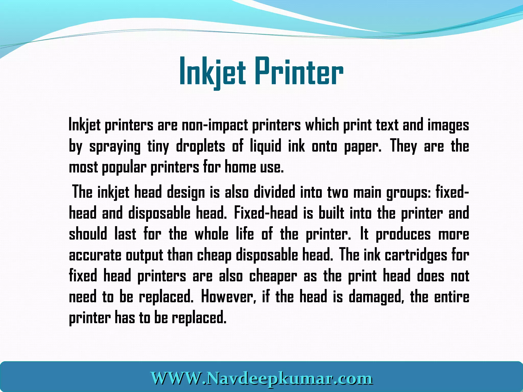 Inkjet Printer
Inkjet printers are non-impact printers which print text and images
by spraying tiny droplets of liquid ink onto paper.  They are the
most popular printers for home use.
The inkjet head design is also divided into two main groups: fixed-
head and disposable head.  Fixed-head is built into the printer and
should last for the whole life of the printer.  It produces more
accurate output than cheap disposable head.  The ink cartridges for
fixed head printers are also cheaper as the print head does not
need to be replaced.  However, if the head is damaged, the entire
printer has to be replaced. 
WWW.Navdeepkumar.comWWW.Navdeepkumar.comWWW.Navdeepkumar.comWWW.Navdeepkumar.com
 