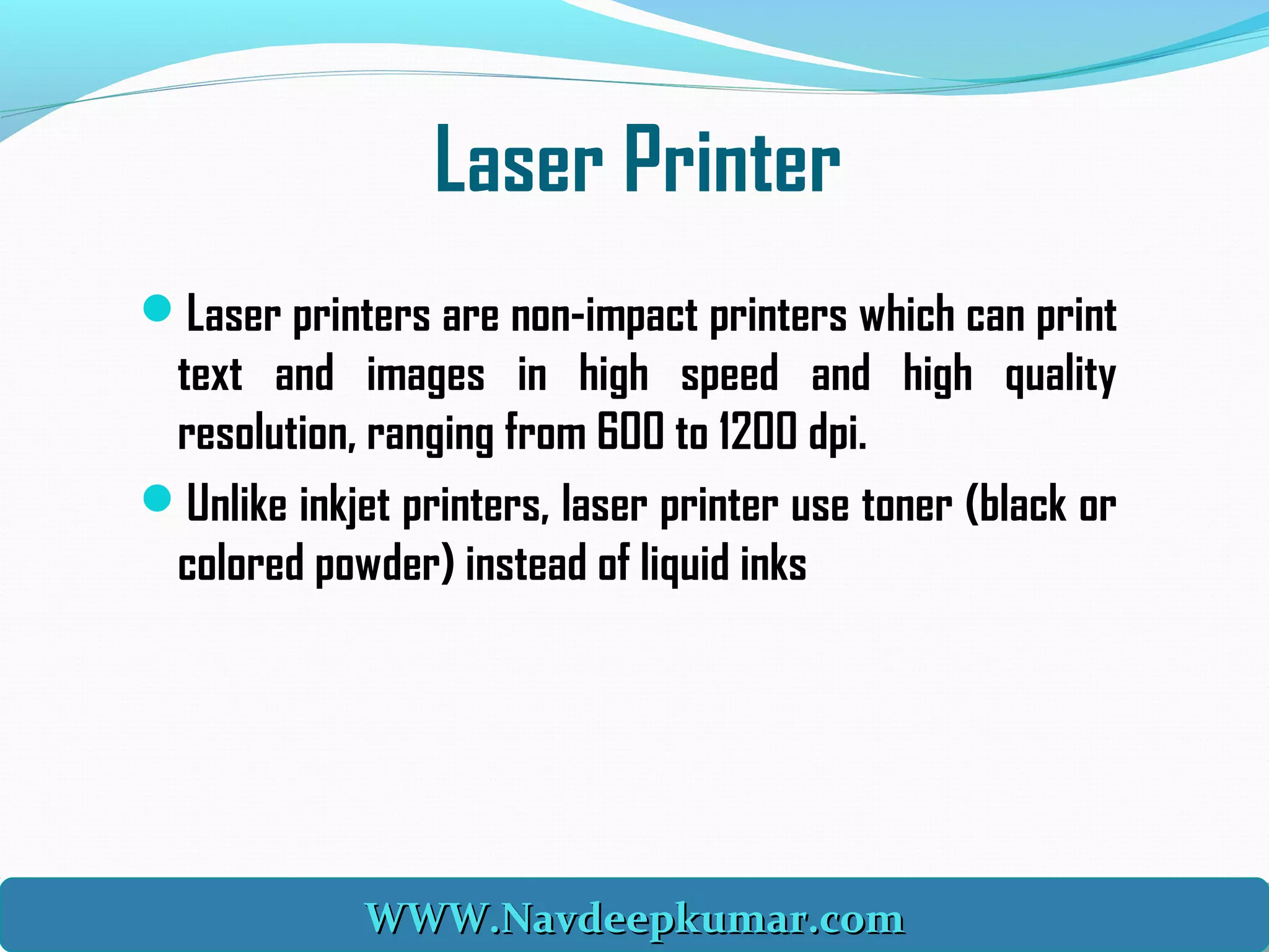 Laser Printer
Laser printers are non-impact printers which can print
text and images in high speed and high quality
resolution, ranging from 600 to 1200 dpi. 
Unlike inkjet printers, laser printer use toner (black or
colored powder) instead of liquid inks
WWW.Navdeepkumar.comWWW.Navdeepkumar.comWWW.Navdeepkumar.comWWW.Navdeepkumar.com
 