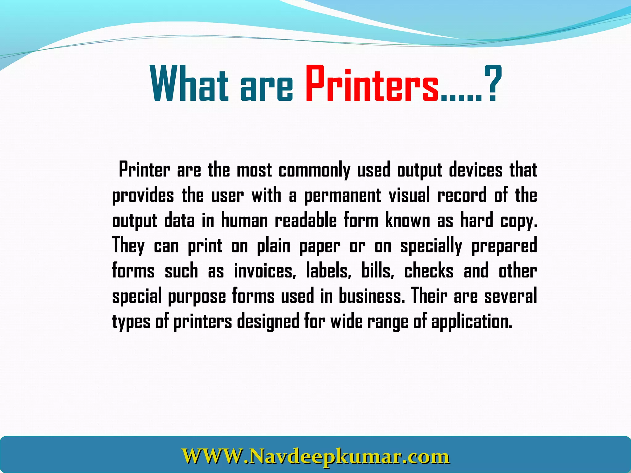 What are Printers.....?
Printer are the most commonly used output devices that
provides the user with a permanent visual record of the
output data in human readable form known as hard copy.
They can print on plain paper or on specially prepared
forms such as invoices, labels, bills, checks and other
special purpose forms used in business. Their are several
types of printers designed for wide range of application.
WWW.Navdeepkumar.comWWW.Navdeepkumar.comWWW.Navdeepkumar.comWWW.Navdeepkumar.com
 
