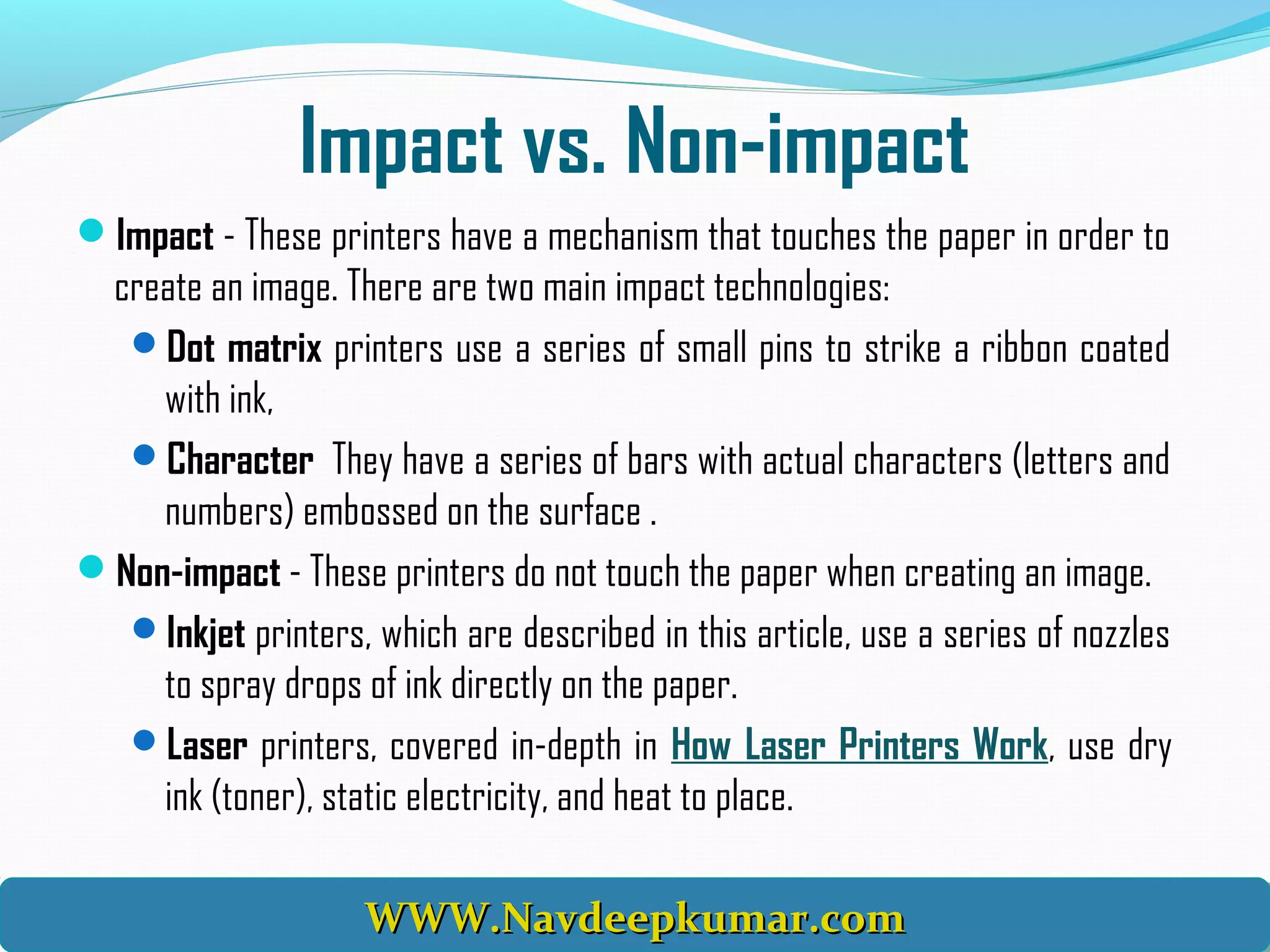 Impact vs. Non-impact
Impact - These printers have a mechanism that touches the paper in order to
create an image. There are two main impact technologies:
Dot matrix printers use a series of small pins to strike a ribbon coated
with ink,
Character They have a series of bars with actual characters (letters and
numbers) embossed on the surface .
Non-impact - These printers do not touch the paper when creating an image.
Inkjet printers, which are described in this article, use a series of nozzles
to spray drops of ink directly on the paper.
Laser printers, covered in-depth in How Laser Printers Work, use dry
ink (toner), static electricity, and heat to place.
WWW.Navdeepkumar.comWWW.Navdeepkumar.comWWW.Navdeepkumar.comWWW.Navdeepkumar.com
 