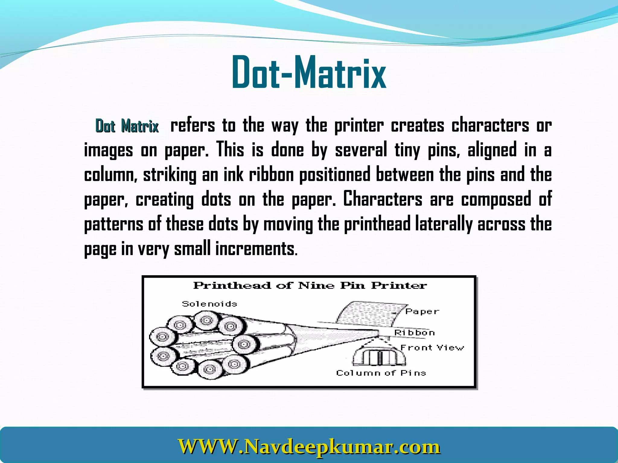 Dot-Matrix
Dot MatrixDot Matrix refers to the way the printer creates characters or
images on paper. This is done by several tiny pins, aligned in a
column, striking an ink ribbon positioned between the pins and the
paper, creating dots on the paper. Characters are composed of
patterns of these dots by moving the printhead laterally across the
page in very small increments.
WWW.Navdeepkumar.comWWW.Navdeepkumar.comWWW.Navdeepkumar.comWWW.Navdeepkumar.com
 