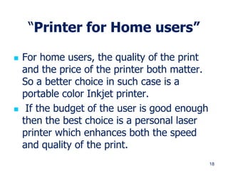 18
“Printer for Home users”
 For home users, the quality of the print
and the price of the printer both matter.
So a better choice in such case is a
portable color Inkjet printer.
 If the budget of the user is good enough
then the best choice is a personal laser
printer which enhances both the speed
and quality of the print.
 
