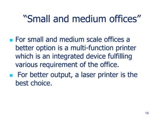 19
“Small and medium offices”
 For small and medium scale offices a
better option is a multi-function printer
which is an integrated device fulfilling
various requirement of the office.
 For better output, a laser printer is the
best choice.
 