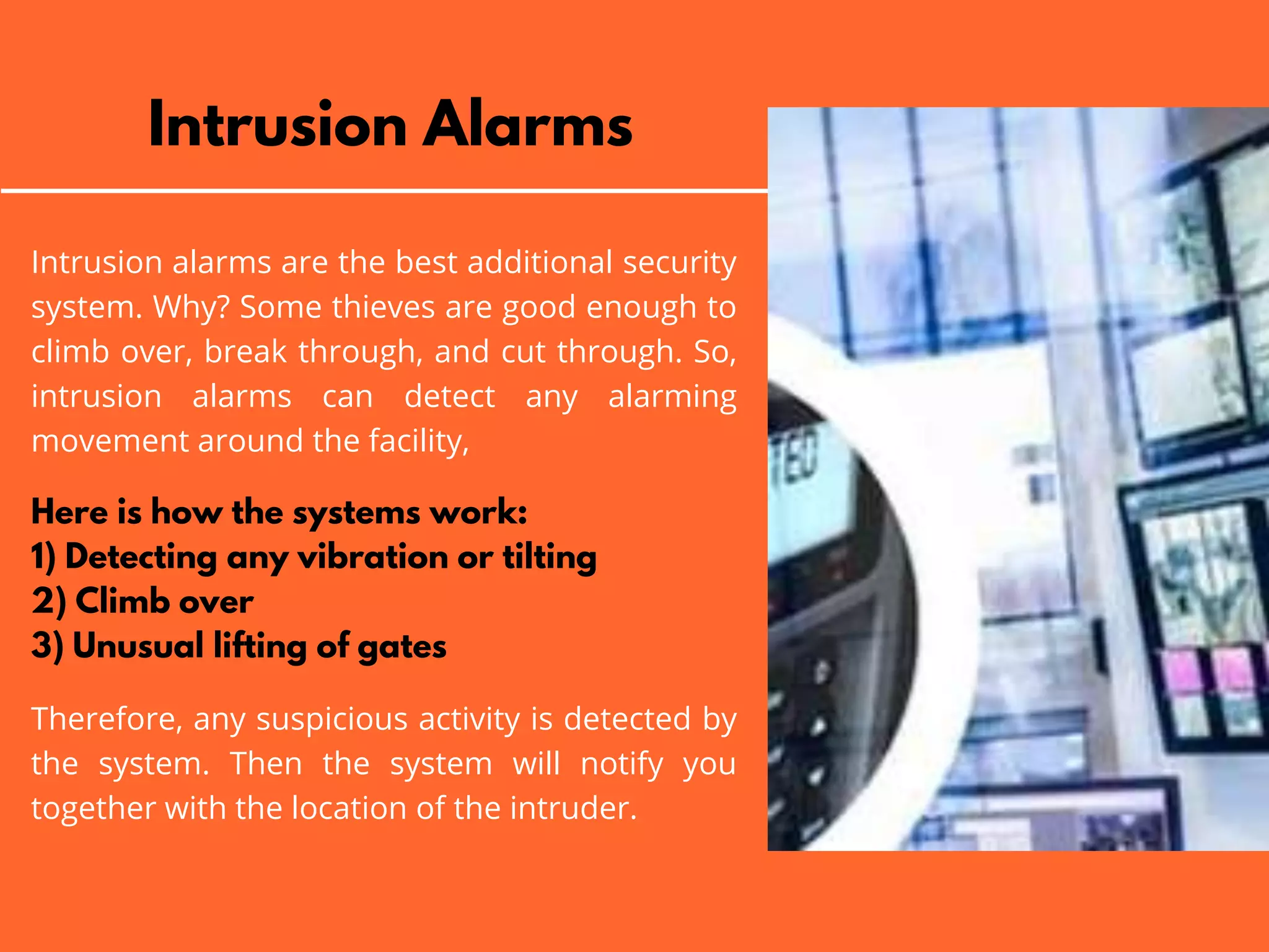 Intrusion Alarms
Intrusion alarms are the best additional security
system. Why? Some thieves are good enough to
climb over, break through, and cut through. So,
intrusion alarms can detect any alarming
movement around the facility,
Here is how the systems work:
1) Detecting any vibration or tilting
2) Climb over
3) Unusual lifting of gates
Therefore, any suspicious activity is detected by
the system. Then the system will notify you
together with the location of the intruder.
 