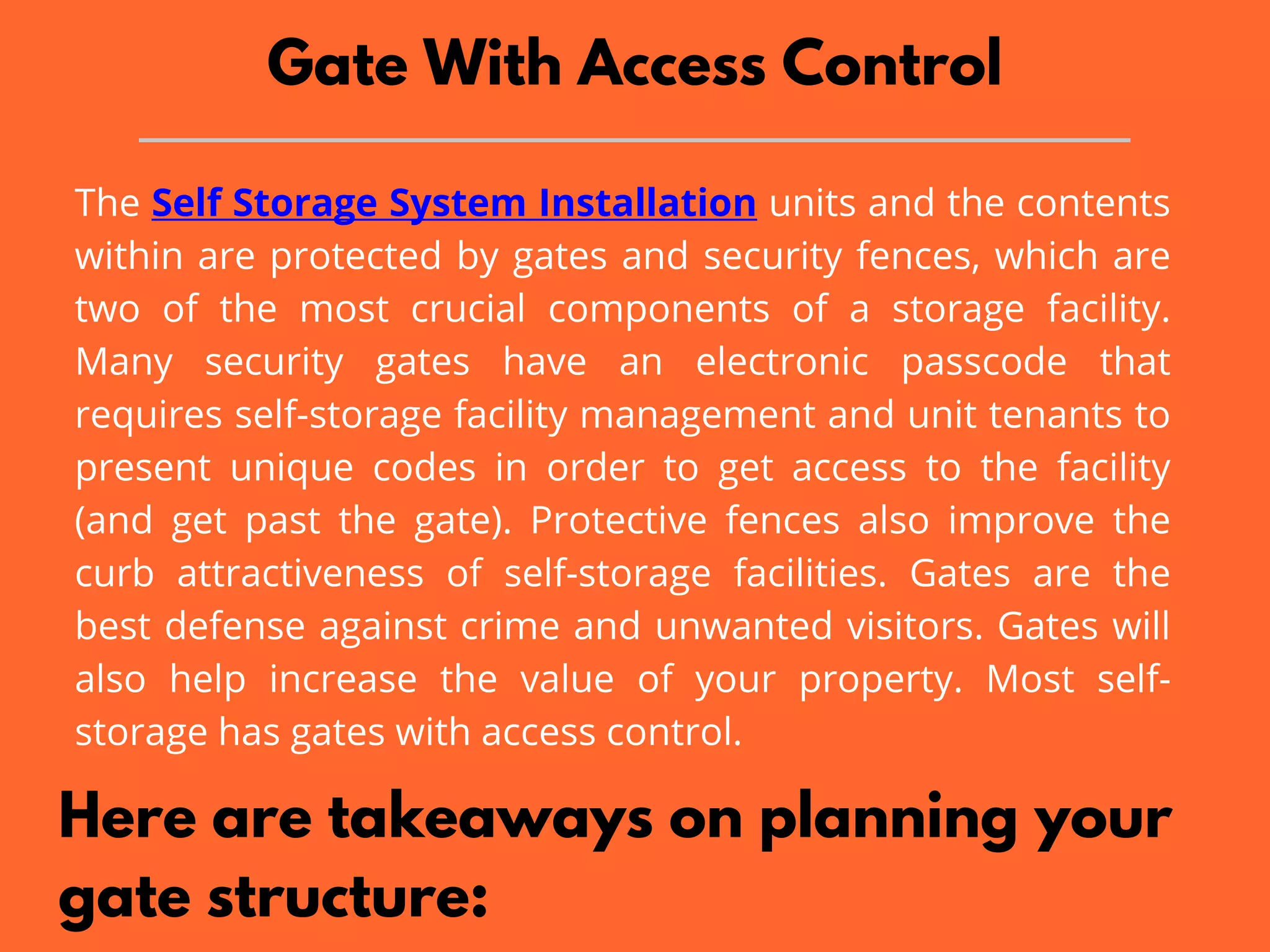 Gate With Access Control
The Self Storage System Installation units and the contents
within are protected by gates and security fences, which are
two of the most crucial components of a storage facility.
Many security gates have an electronic passcode that
requires self-storage facility management and unit tenants to
present unique codes in order to get access to the facility
(and get past the gate). Protective fences also improve the
curb attractiveness of self-storage facilities. Gates are the
best defense against crime and unwanted visitors. Gates will
also help increase the value of your property. Most self-
storage has gates with access control.
Here are takeaways on planning your
gate structure:
 