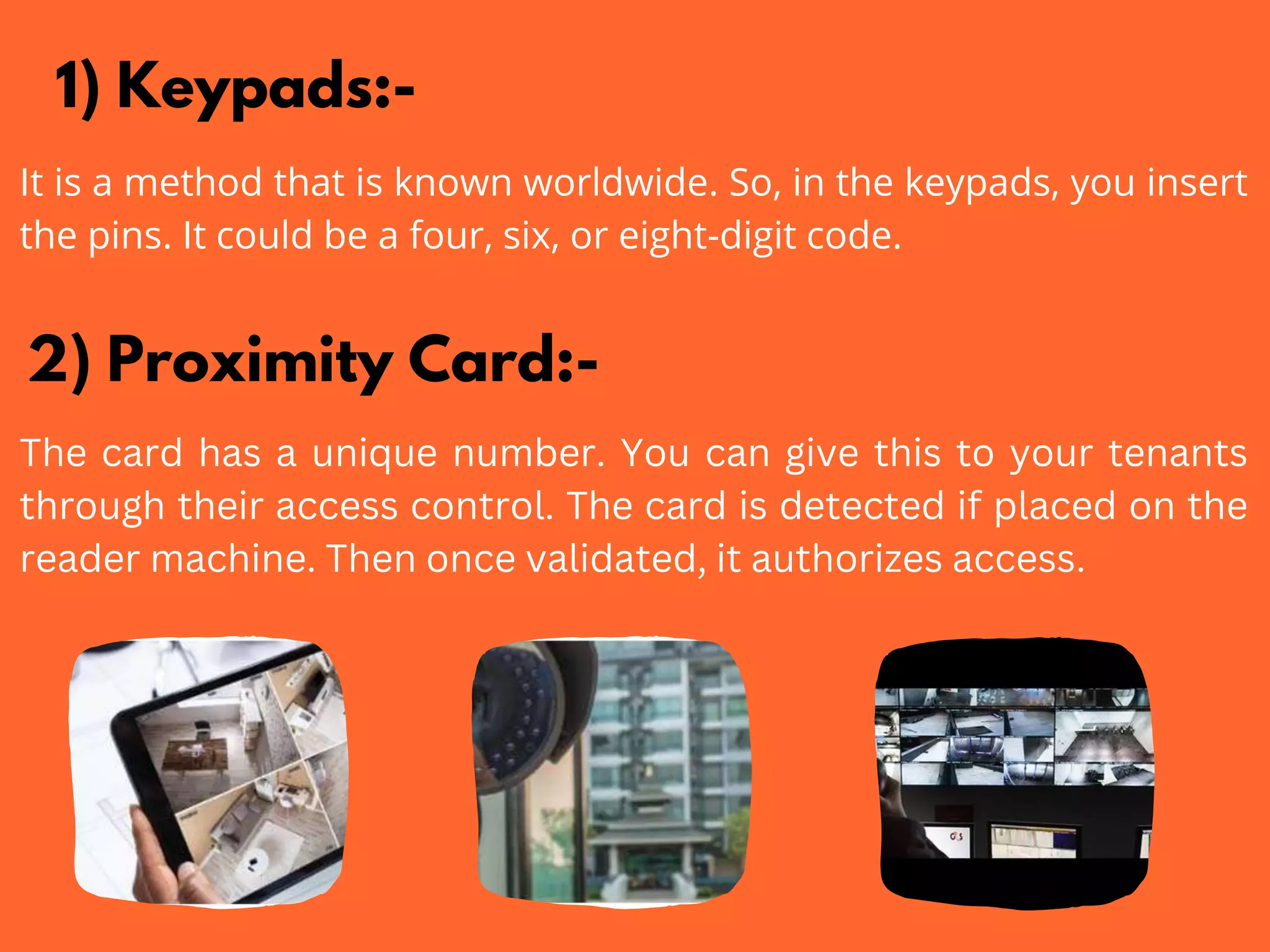 1) Keypads:-
It is a method that is known worldwide. So, in the keypads, you insert
the pins. It could be a four, six, or eight-digit code.
2) Proximity Card:-
The card has a unique number. You can give this to your tenants
through their access control. The card is detected if placed on the
reader machine. Then once validated, it authorizes access.
 