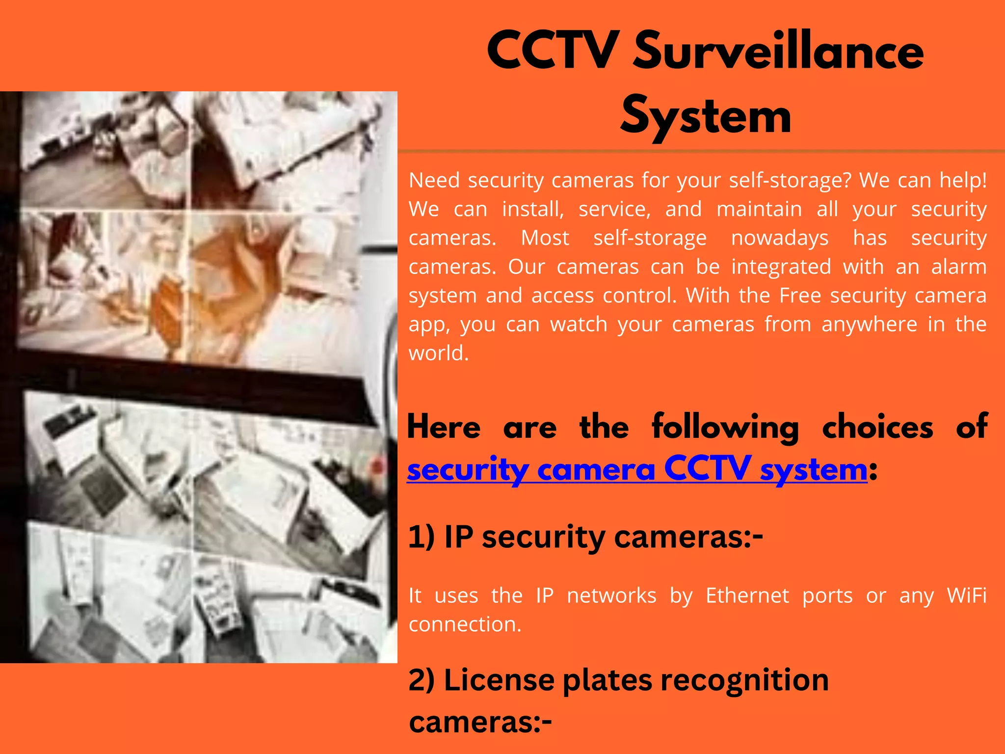 CCTV Surveillance
System
Need security cameras for your self-storage? We can help!
We can install, service, and maintain all your security
cameras. Most self-storage nowadays has security
cameras. Our cameras can be integrated with an alarm
system and access control. With the Free security camera
app, you can watch your cameras from anywhere in the
world.
Here are the following choices of
security camera CCTV system:
1) IP security cameras:-
It uses the IP networks by Ethernet ports or any WiFi
connection.
2) License plates recognition
cameras:-
 