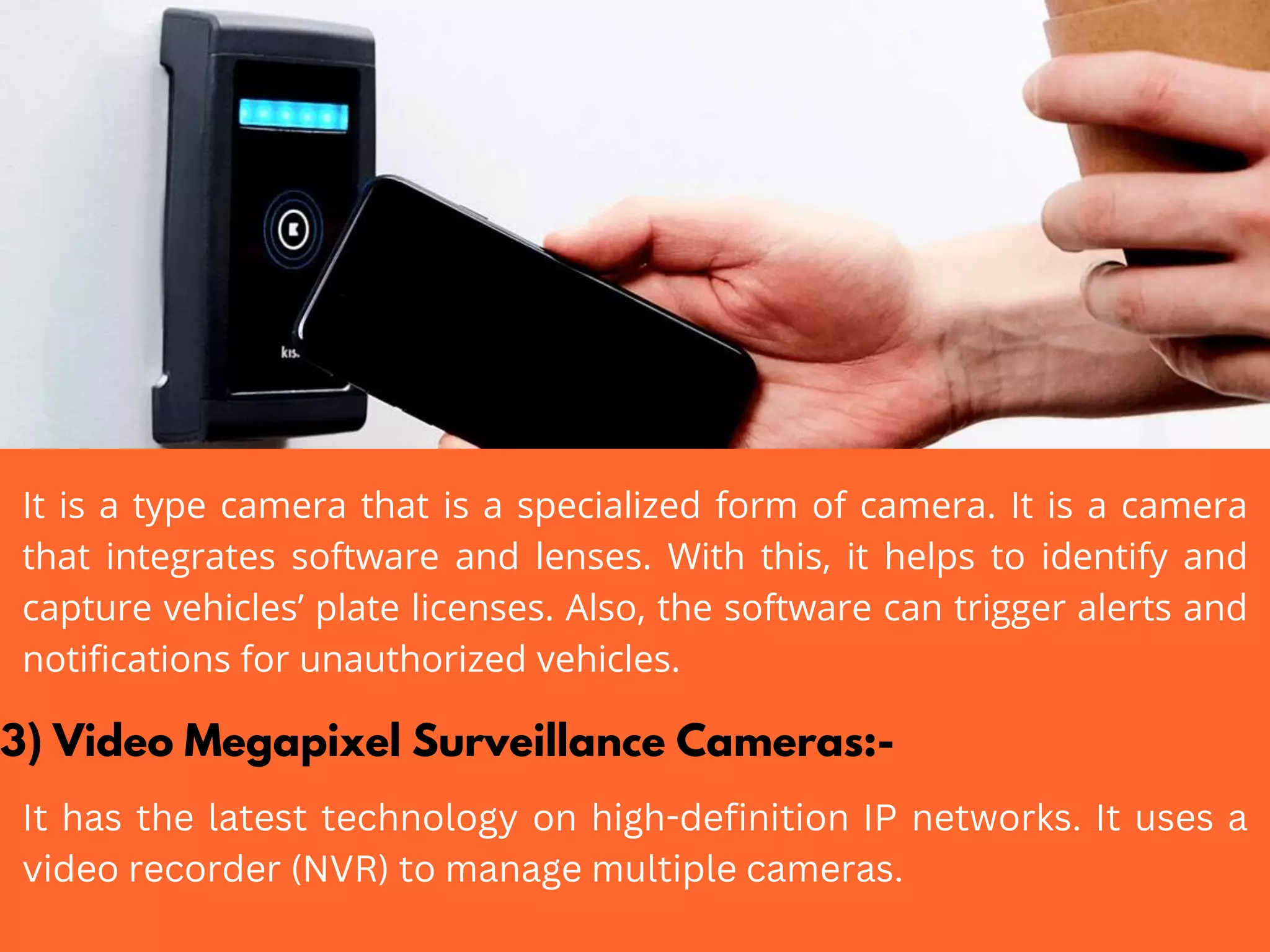It is a type camera that is a specialized form of camera. It is a camera
that integrates software and lenses. With this, it helps to identify and
capture vehicles’ plate licenses. Also, the software can trigger alerts and
notifications for unauthorized vehicles.
3) Video Megapixel Surveillance Cameras:-
It has the latest technology on high-definition IP networks. It uses a
video recorder (NVR) to manage multiple cameras.
 