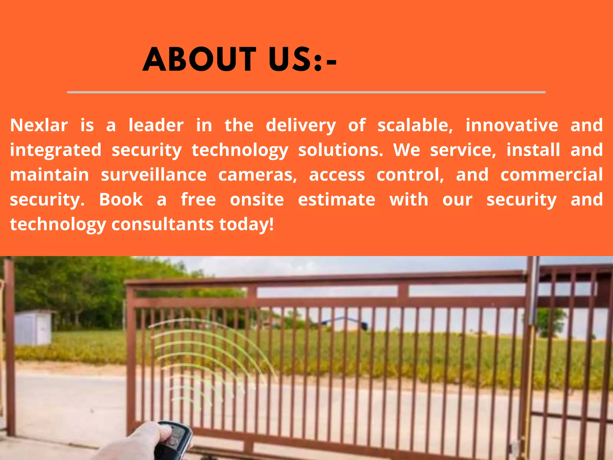 ABOUT US:-
Nexlar is a leader in the delivery of scalable, innovative and
integrated security technology solutions. We service, install and
maintain surveillance cameras, access control, and commercial
security. Book a free onsite estimate with our security and
technology consultants today!
 