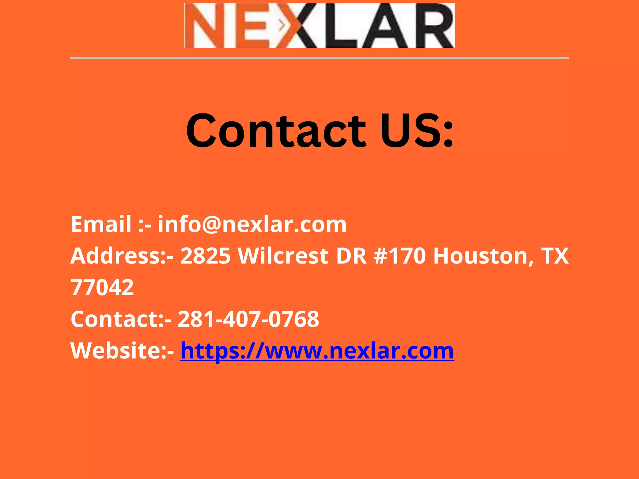 Email :- info@nexlar.com
Address:- 2825 Wilcrest DR #170 Houston, TX
77042
Contact:- 281-407-0768
Website:- https://www.nexlar.com
Contact US:
 