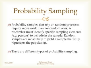 
 Probability samples that rely on random processes
require more work than nonrandom ones. A
researcher must identify specific sampling elements
(e.g. persons) to include in the sample. Random
samples are most likely to yield a sample that truly
represents the population.
 There are different types of probability sampling.
10/14/2022
Probability Sampling
Muhammad Awais
(facebook.com/awwaiis)
 