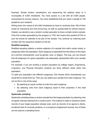 2
Example: Simple random samplingYou are researching the political views of a
municipality of 4,000 inhabitants. You have access to a list with all 4,000 people,
anonymized for privacy reasons. You have established that you need a sample of 100
people for your research.
Writing down the names of all 4,000 inhabitants by hand to randomly draw 100 of them
would be impractical and time-consuming, as well as questionable for ethical reasons.
Instead, you decide to use a random number generator to draw a simple random sample.
If the first number generated by the program is 1735, this means that resident #1735 on
your list should be selected to be part of the sample. You continue by matching each
number with the respective resident on the list.
Stratified sampling
Stratified sampling collects a random selection of a sample from within certain strata, or
subgroups within the population. Each subgroup is separated from the others on the basis
of a common characteristic, such as gender, race, or religion. This way, you can ensure
that all subgroups of a given population are adequately represented within your sample
population.
For example, if you are dividing a student population by college majors, Engineering,
Linguistics, and Physical Education students are three different strata within that
population.
To split your population into different subgroups, first choose which characteristic you
would like to divide them by. Then you can select your sample from each subgroup. You
can do this in one of two ways:
 By selecting an equal number of units from each subgroup
 By selecting units from each subgroup equal to their proportion in the total
population
Systematic sampling
Systematic sampling draws a random sample from the target population by selecting units
at regular intervals starting from a random point. This method is useful in situations where
records of your target population already exist, such as records of an agency’s clients,
enrollment lists of university students, or a company’s employment records. Any of these
can be used as a sampling frame.
 