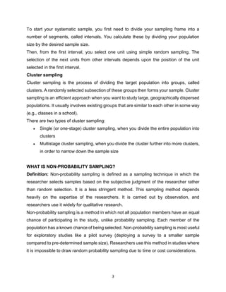 3
To start your systematic sample, you first need to divide your sampling frame into a
number of segments, called intervals. You calculate these by dividing your population
size by the desired sample size.
Then, from the first interval, you select one unit using simple random sampling. The
selection of the next units from other intervals depends upon the position of the unit
selected in the first interval.
Cluster sampling
Cluster sampling is the process of dividing the target population into groups, called
clusters. A randomly selected subsection of these groups then forms your sample. Cluster
sampling is an efficient approach when you want to study large, geographically dispersed
populations. It usually involves existing groups that are similar to each other in some way
(e.g., classes in a school).
There are two types of cluster sampling:
 Single (or one-stage) cluster sampling, when you divide the entire population into
clusters
 Multistage cluster sampling, when you divide the cluster further into more clusters,
in order to narrow down the sample size
WHAT IS NON-PROBABILITY SAMPLING?
Definition: Non-probability sampling is defined as a sampling technique in which the
researcher selects samples based on the subjective judgment of the researcher rather
than random selection. It is a less stringent method. This sampling method depends
heavily on the expertise of the researchers. It is carried out by observation, and
researchers use it widely for qualitative research.
Non-probability sampling is a method in which not all population members have an equal
chance of participating in the study, unlike probability sampling. Each member of the
population has a known chance of being selected. Non-probability sampling is most useful
for exploratory studies like a pilot survey (deploying a survey to a smaller sample
compared to pre-determined sample size). Researchers use this method in studies where
it is impossible to draw random probability sampling due to time or cost considerations.
 