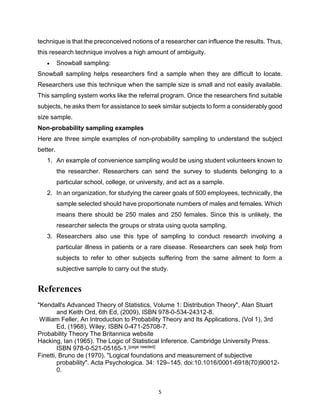5
technique is that the preconceived notions of a researcher can influence the results. Thus,
this research technique involves a high amount of ambiguity.
 Snowball sampling:
Snowball sampling helps researchers find a sample when they are difficult to locate.
Researchers use this technique when the sample size is small and not easily available.
This sampling system works like the referral program. Once the researchers find suitable
subjects, he asks them for assistance to seek similar subjects to form a considerably good
size sample.
Non-probability sampling examples
Here are three simple examples of non-probability sampling to understand the subject
better.
1. An example of convenience sampling would be using student volunteers known to
the researcher. Researchers can send the survey to students belonging to a
particular school, college, or university, and act as a sample.
2. In an organization, for studying the career goals of 500 employees, technically, the
sample selected should have proportionate numbers of males and females. Which
means there should be 250 males and 250 females. Since this is unlikely, the
researcher selects the groups or strata using quota sampling.
3. Researchers also use this type of sampling to conduct research involving a
particular illness in patients or a rare disease. Researchers can seek help from
subjects to refer to other subjects suffering from the same ailment to form a
subjective sample to carry out the study.
References
"Kendall's Advanced Theory of Statistics, Volume 1: Distribution Theory", Alan Stuart
and Keith Ord, 6th Ed, (2009), ISBN 978-0-534-24312-8.
William Feller, An Introduction to Probability Theory and Its Applications, (Vol 1), 3rd
Ed, (1968), Wiley, ISBN 0-471-25708-7.
Probability Theory The Britannica website
Hacking, Ian (1965). The Logic of Statistical Inference. Cambridge University Press.
ISBN 978-0-521-05165-1.[page needed]
Finetti, Bruno de (1970). "Logical foundations and measurement of subjective
probability". Acta Psychologica. 34: 129–145. doi:10.1016/0001-6918(70)90012-
0.
 