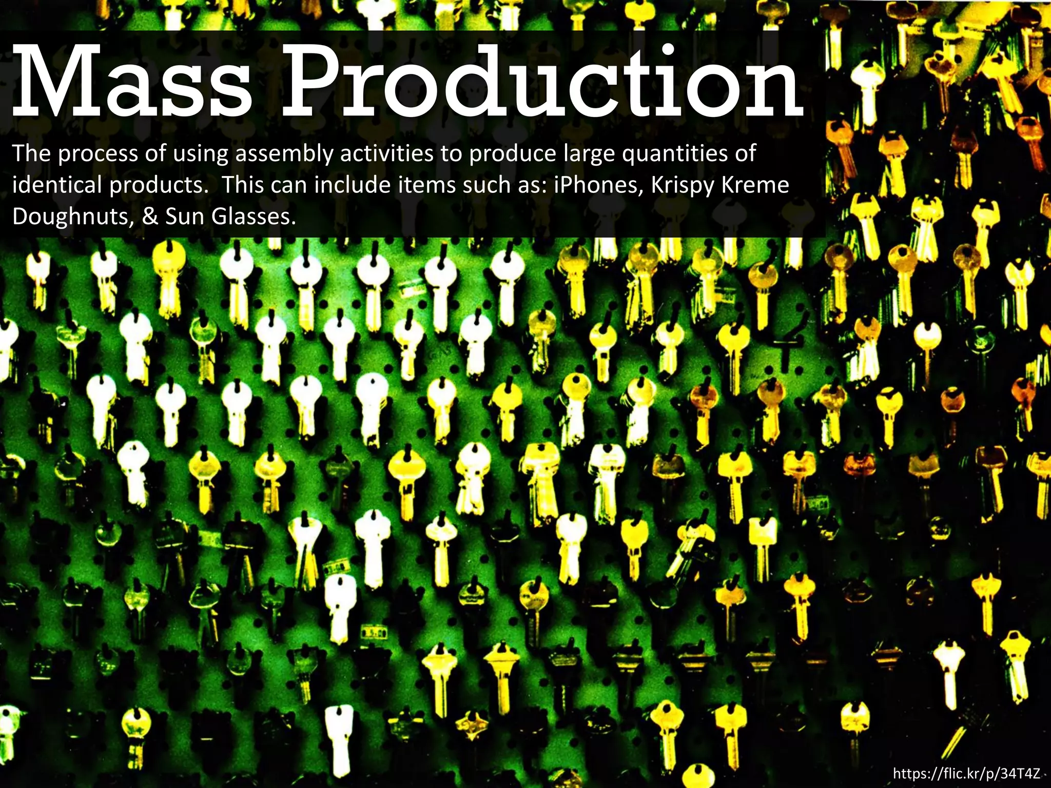 Mass Production
https://flic.kr/p/34T4Z
The process of using assembly activities to produce large quantities of
identical products. This can include items such as: iPhones, Krispy Kreme
Doughnuts, & Sun Glasses.
 