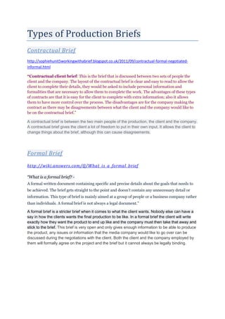 Types of Production Briefs
Contractual Brief
http://sophiehunit5workingwithabrief.blogspot.co.uk/2011/09/contractual-formal-negotiated-
informal.html
“Contractual client brief: This is the brief that is discussed between two sets of people the
client and the company. The layout of the contractual brief is clear and easy to read to allow the
client to complete their details, they would be asked to include personal information and
formalities that are necessary to allow them to complete the work. The advantages of these types
of contracts are that it is easy for the client to complete with extra information; also it allows
them to have more control over the process. The disadvantages are for the company making the
contract as there may be disagreements between what the client and the company would like to
be on the contractual brief.”
A contractual brief is between the two main people of the production, the client and the company.
A contractual brief gives the client a lot of freedom to put in their own input. It allows the client to
change things about the brief, although this can cause disagreements.
Formal Brief
http://wiki.answers.com/Q/What_is_a_formal_brief
“What is a formal brief? -
A formal written document containing specific and precise details about the goals that needs to
be achieved. The brief gets straight to the point and doesn't contain any unnecessary detail or
information. This type of brief is mainly aimed at a group of people or a business company rather
than individuals. A formal brief is not always a legal document.”
A formal brief is a stricter brief when it comes to what the client wants. Nobody else can have a
say in how the clients wants the final production to be like. In a formal brief the client will write
exactly how they want the product to end up like and the company must then take that away and
stick to the brief. This brief is very open and only gives enough information to be able to produce
the product, any issues or information that the media company would like to go over can be
discussed during the negotiations with the client. Both the client and the company employed by
them will formally agree on the project and the brief but it cannot always be legally binding.
 