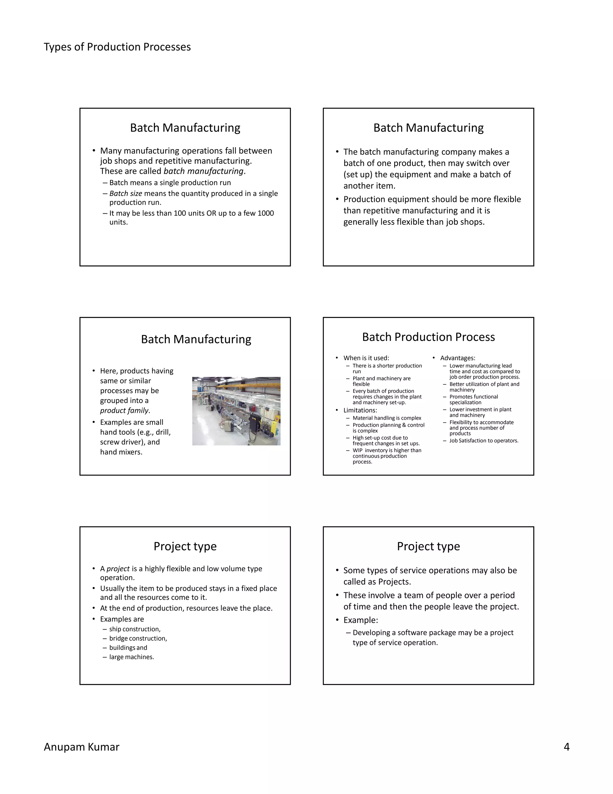 Types of Production Processes
Anupam Kumar 4
Batch Manufacturing
• Many manufacturing operations fall between
job shops and repetitive manufacturing.
These are called batch manufacturing.
– Batch means a single production run
– Batch size means the quantity produced in a single
production run.
– It may be less than 100 units OR up to a few 1000
units.
Batch Manufacturing
• The batch manufacturing company makes a
batch of one product, then may switch over
(set up) the equipment and make a batch of
another item.
• Production equipment should be more flexible
than repetitive manufacturing and it is
generally less flexible than job shops.
Batch Manufacturing
• Here, products having
same or similar
processes may be
grouped into a
product family.
• Examples are small
hand tools (e.g., drill,
screw driver), and
hand mixers.
Batch Production Process
• When is it used:
– There is a shorter production
run
– Plant and machinery are
flexible
– Every batch of production
requires changes in the plant
and machinery set-up.
• Limitations:
– Material handling is complex
– Production planning & control
is complex
– High set-up cost due to
frequent changes in set ups.
– WIP inventory is higher than
continuous production
process.
• Advantages:
– Lower manufacturing lead
time and cost as compared to
job order production process.
– Better utilization of plant and
machinery
– Promotes functional
specialization
– Lower investment in plant
and machinery
– Flexibility to accommodate
and process number of
products
– Job Satisfaction to operators.
Project type
• A project is a highly flexible and low volume type
operation.
• Usually the item to be produced stays in a fixed place
and all the resources come to it.
• At the end of production, resources leave the place.
• Examples are
– ship construction,
– bridge construction,
– buildings and
– large machines.
Project type
• Some types of service operations may also be
called as Projects.
• These involve a team of people over a period
of time and then the people leave the project.
• Example:
– Developing a software package may be a project
type of service operation.
 