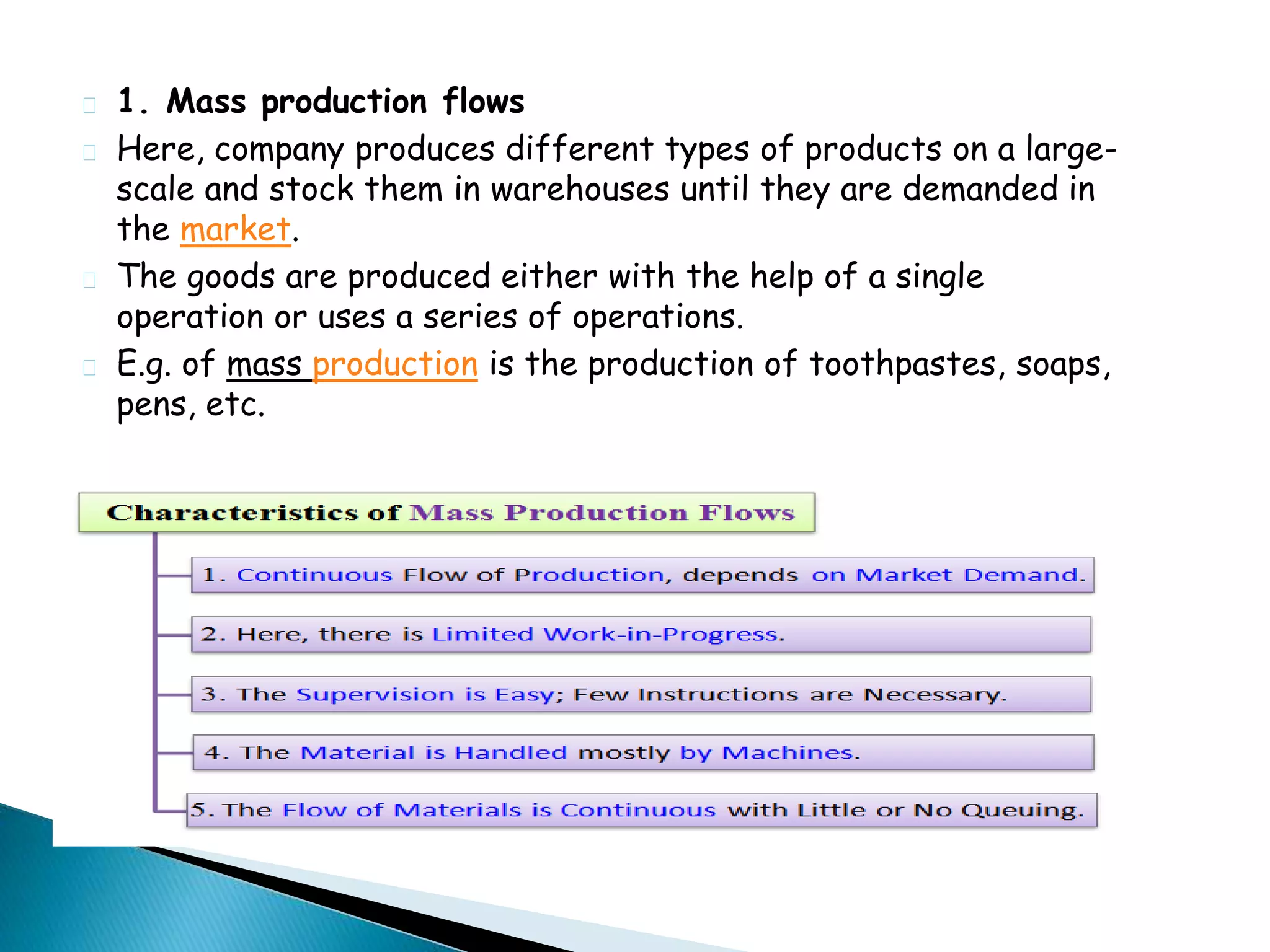 1. Mass production flows 
Here, company produces different types of products on a large-scale 
and stock them in warehouses until they are demanded in 
the market. 
The goods are produced either with the help of a single 
operation or uses a series of operations. 
E.g. of mass production is the production of toothpastes, soaps, 
pens, etc. 
 