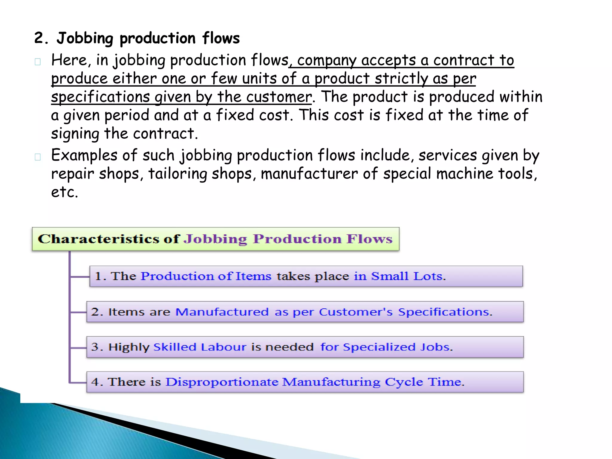 2. Jobbing production flows 
Here, in jobbing production flows, company accepts a contract to 
produce either one or few units of a product strictly as per 
specifications given by the customer. The product is produced within 
a given period and at a fixed cost. This cost is fixed at the time of 
signing the contract. 
Examples of such jobbing production flows include, services given by 
repair shops, tailoring shops, manufacturer of special machine tools, 
etc. 
 