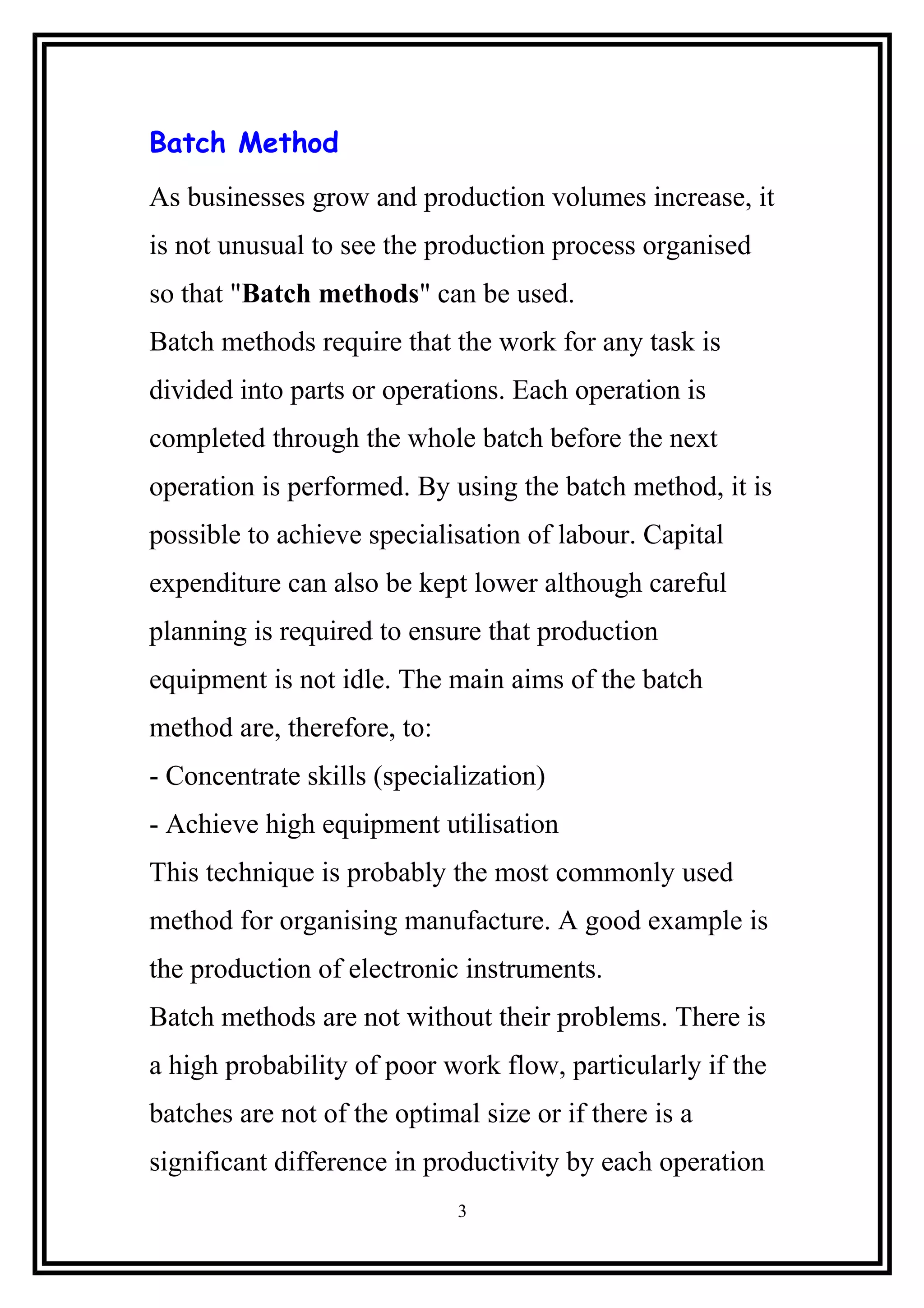 Batch Method
As businesses grow and production volumes increase, it
is not unusual to see the production process organised
so that "Batch methods" can be used.
Batch methods require that the work for any task is
divided into parts or operations. Each operation is
completed through the whole batch before the next
operation is performed. By using the batch method, it is
possible to achieve specialisation of labour. Capital
expenditure can also be kept lower although careful
planning is required to ensure that production
equipment is not idle. The main aims of the batch
method are, therefore, to:
- Concentrate skills (specialization)
- Achieve high equipment utilisation
This technique is probably the most commonly used
method for organising manufacture. A good example is
the production of electronic instruments.
Batch methods are not without their problems. There is
a high probability of poor work flow, particularly if the
batches are not of the optimal size or if there is a
significant difference in productivity by each operation
3
 