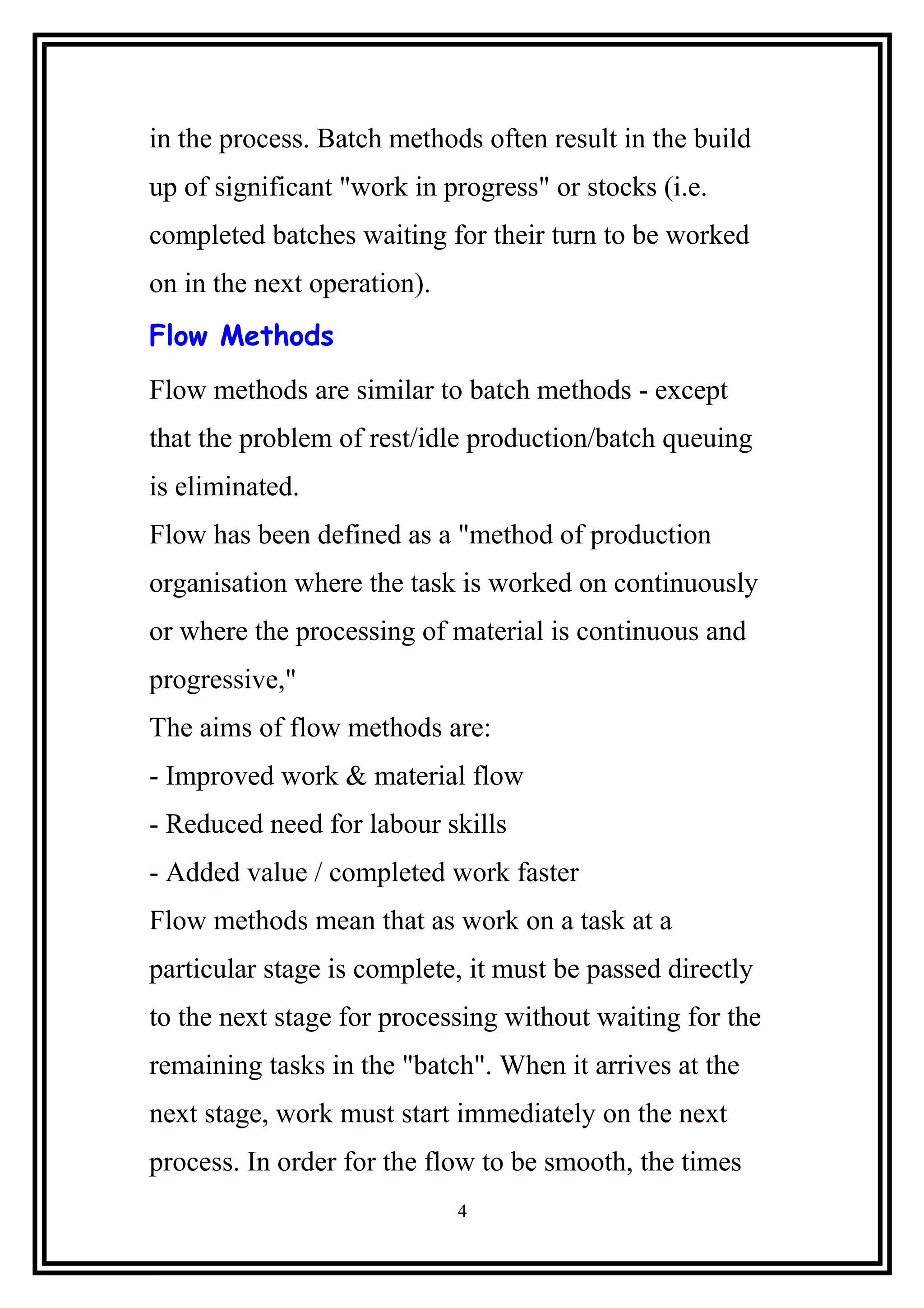 in the process. Batch methods often result in the build
up of significant "work in progress" or stocks (i.e.
completed batches waiting for their turn to be worked
on in the next operation).
Flow Methods
Flow methods are similar to batch methods - except
that the problem of rest/idle production/batch queuing
is eliminated.
Flow has been defined as a "method of production
organisation where the task is worked on continuously
or where the processing of material is continuous and
progressive,"
The aims of flow methods are:
- Improved work & material flow
- Reduced need for labour skills
- Added value / completed work faster
Flow methods mean that as work on a task at a
particular stage is complete, it must be passed directly
to the next stage for processing without waiting for the
remaining tasks in the "batch". When it arrives at the
next stage, work must start immediately on the next
process. In order for the flow to be smooth, the times
4
 