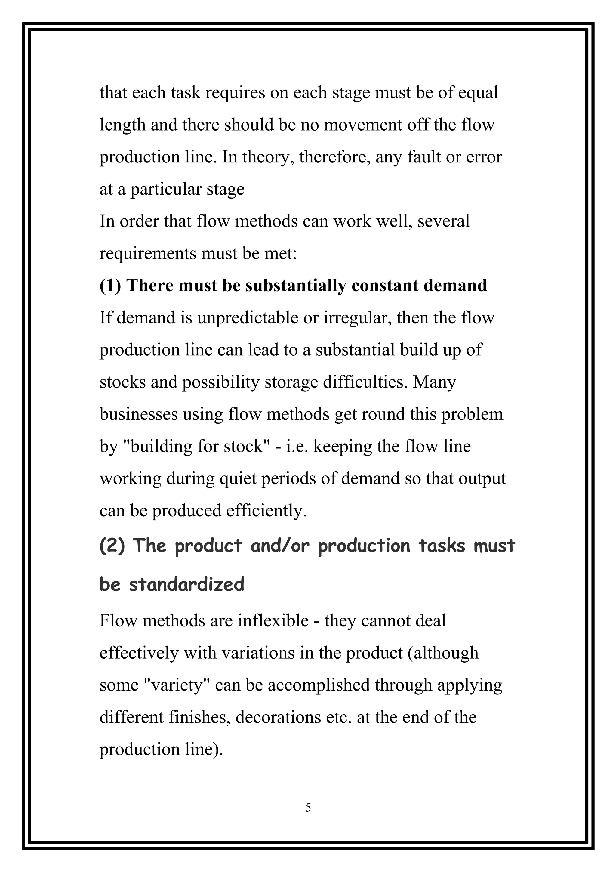 that each task requires on each stage must be of equal
length and there should be no movement off the flow
production line. In theory, therefore, any fault or error
at a particular stage
In order that flow methods can work well, several
requirements must be met:
(1) There must be substantially constant demand
If demand is unpredictable or irregular, then the flow
production line can lead to a substantial build up of
stocks and possibility storage difficulties. Many
businesses using flow methods get round this problem
by "building for stock" - i.e. keeping the flow line
working during quiet periods of demand so that output
can be produced efficiently.
(2) The product and/or production tasks must
be standardized
Flow methods are inflexible - they cannot deal
effectively with variations in the product (although
some "variety" can be accomplished through applying
different finishes, decorations etc. at the end of the
production line).
5
 