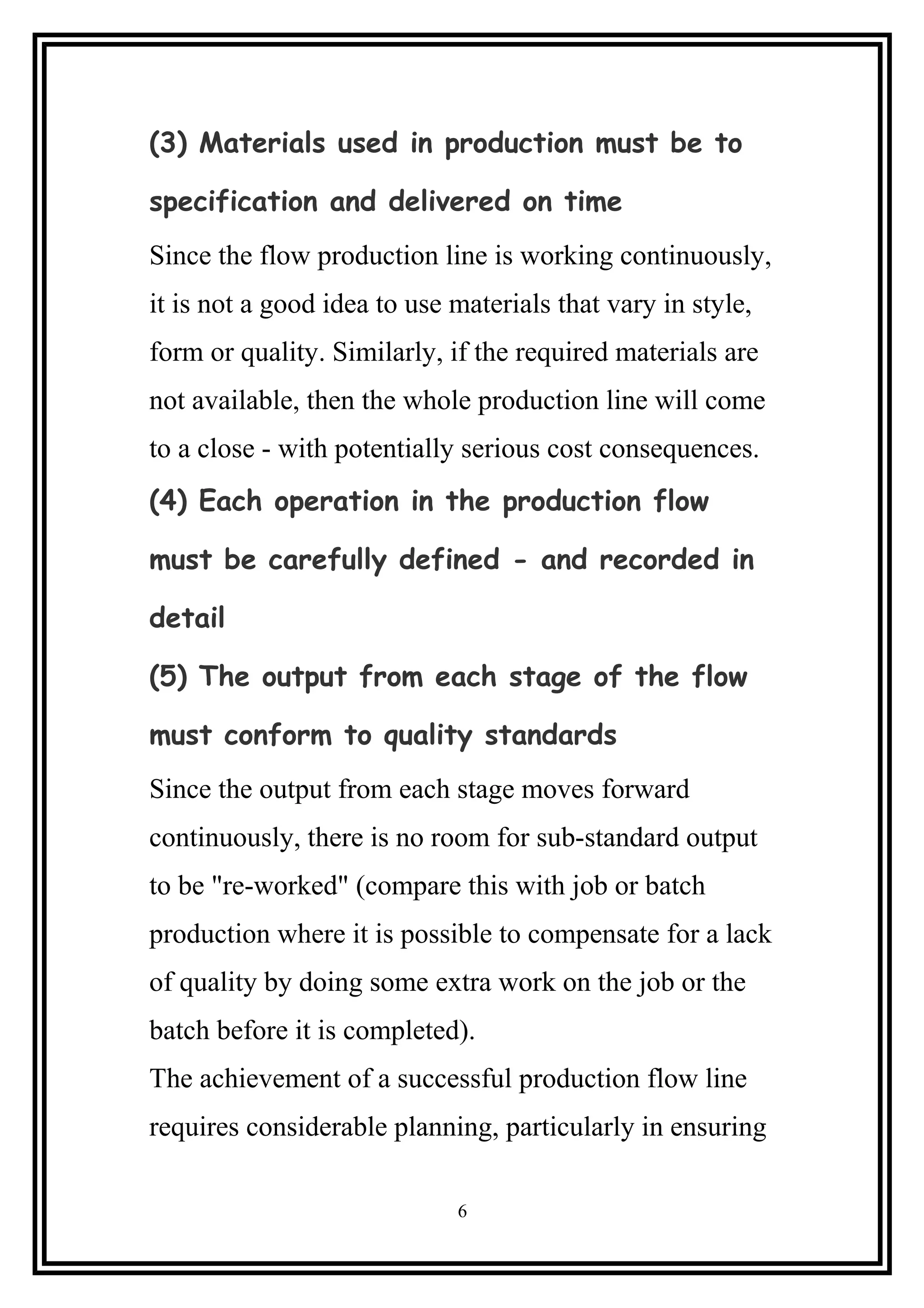 (3) Materials used in production must be to
specification and delivered on time
Since the flow production line is working continuously,
it is not a good idea to use materials that vary in style,
form or quality. Similarly, if the required materials are
not available, then the whole production line will come
to a close - with potentially serious cost consequences.
(4) Each operation in the production flow
must be carefully defined - and recorded in
detail
(5) The output from each stage of the flow
must conform to quality standards
Since the output from each stage moves forward
continuously, there is no room for sub-standard output
to be "re-worked" (compare this with job or batch
production where it is possible to compensate for a lack
of quality by doing some extra work on the job or the
batch before it is completed).
The achievement of a successful production flow line
requires considerable planning, particularly in ensuring
6
 