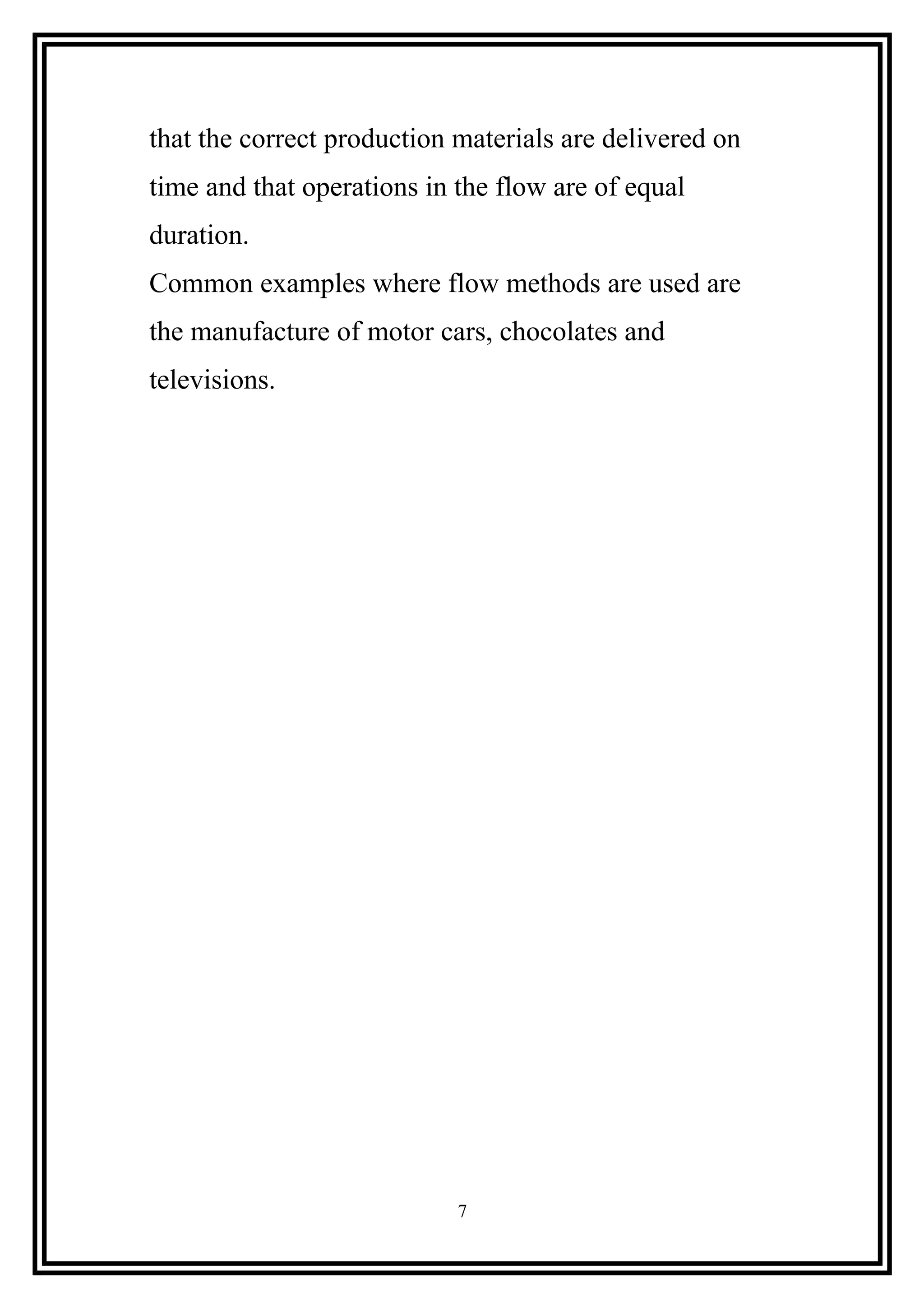 that the correct production materials are delivered on
time and that operations in the flow are of equal
duration.
Common examples where flow methods are used are
the manufacture of motor cars, chocolates and
televisions.
7
 