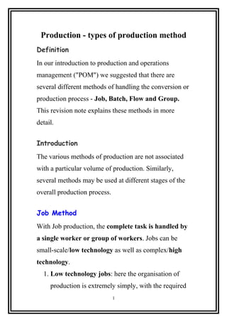 Production - types of production method
Definition
In our introduction to production and operations
management ("POM") we suggested that there are
several different methods of handling the conversion or
production process - Job, Batch, Flow and Group.
This revision note explains these methods in more
detail.
Introduction
The various methods of production are not associated
with a particular volume of production. Similarly,
several methods may be used at different stages of the
overall production process.
Job Method
With Job production, the complete task is handled by
a single worker or group of workers. Jobs can be
small-scale/low technology as well as complex/high
technology.
1. Low technology jobs: here the organisation of
production is extremely simply, with the required
1
 
