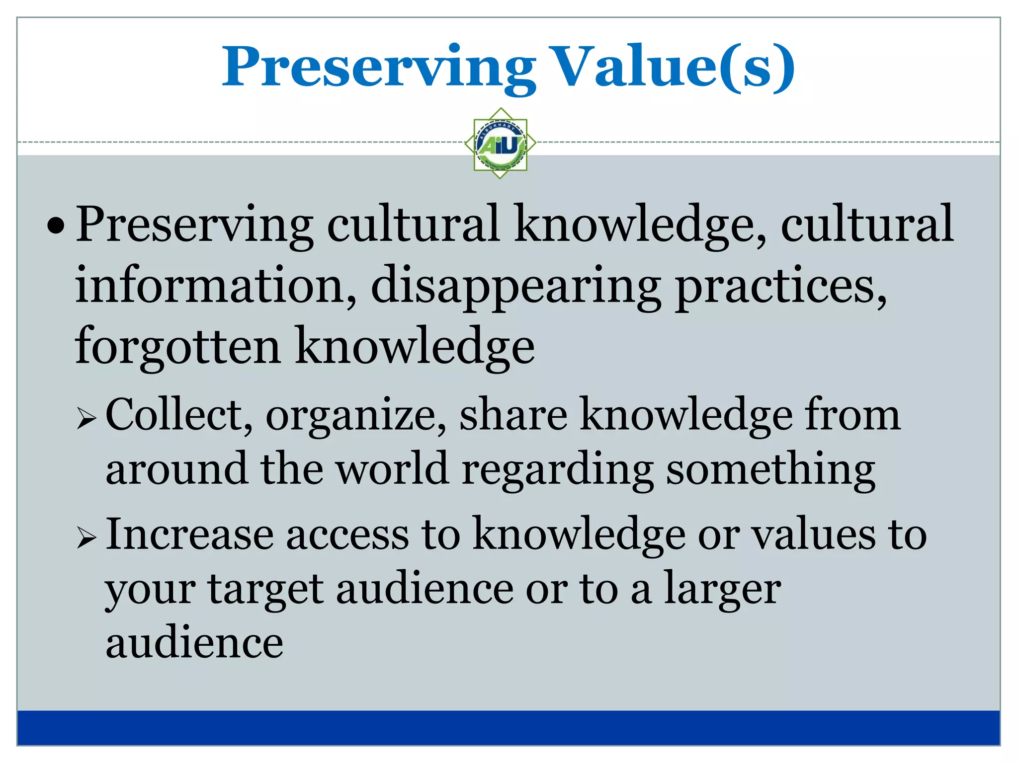 Preserving Value(s)

 Preserving cultural knowledge, cultural
 information, disappearing practices,
 forgotten knowledge
  Collect,organize, share knowledge from
   around the world regarding something
  Increase access to knowledge or values to
   your target audience or to a larger
   audience
 