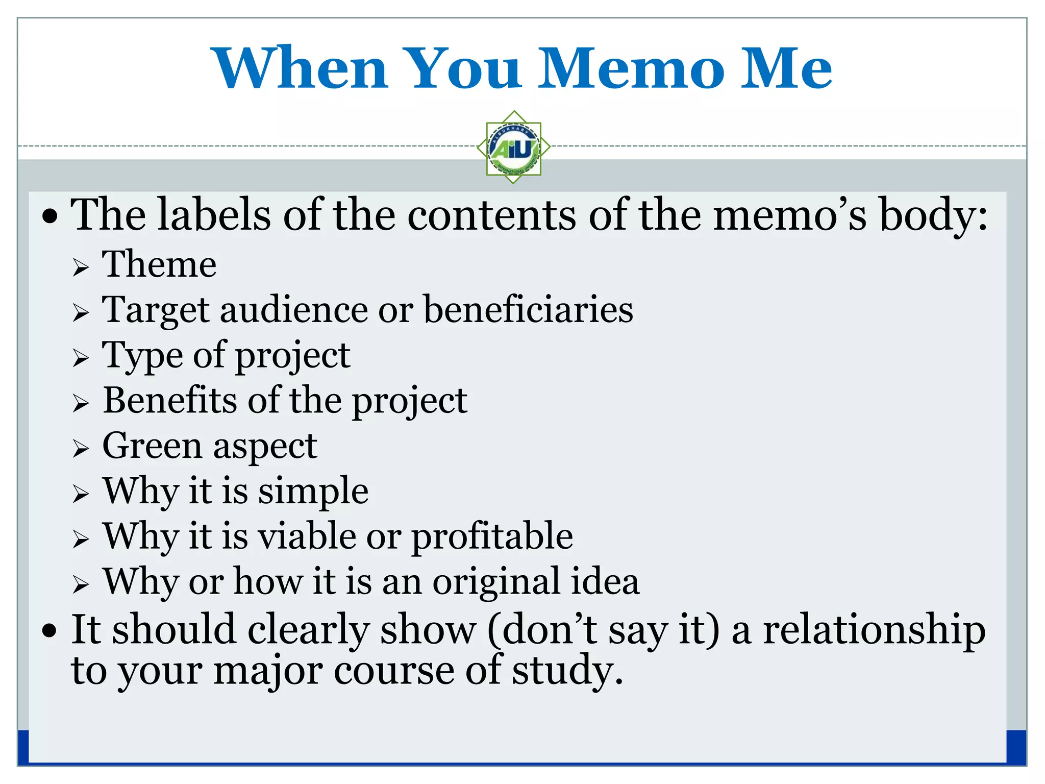 When You Memo Me

 The labels of the contents of the memo’s body:
   Theme
   Target audience or beneficiaries
   Type of project
   Benefits of the project
   Green aspect
   Why it is simple
   Why it is viable or profitable
   Why or how it is an original idea
 It should clearly show (don’t say it) a relationship
 to your major course of study.
 
