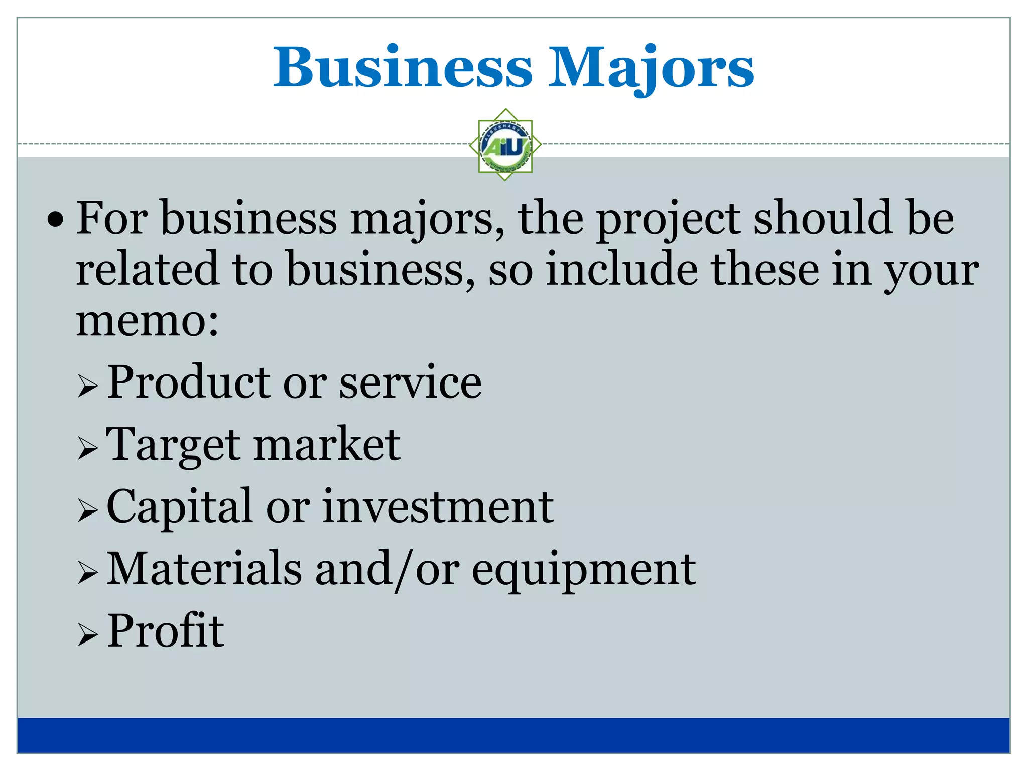 Business Majors

 For business majors, the project should be
 related to business, so include these in your
 memo:
  Product or service
  Target market
  Capital or investment
  Materials and/or equipment
  Profit
 