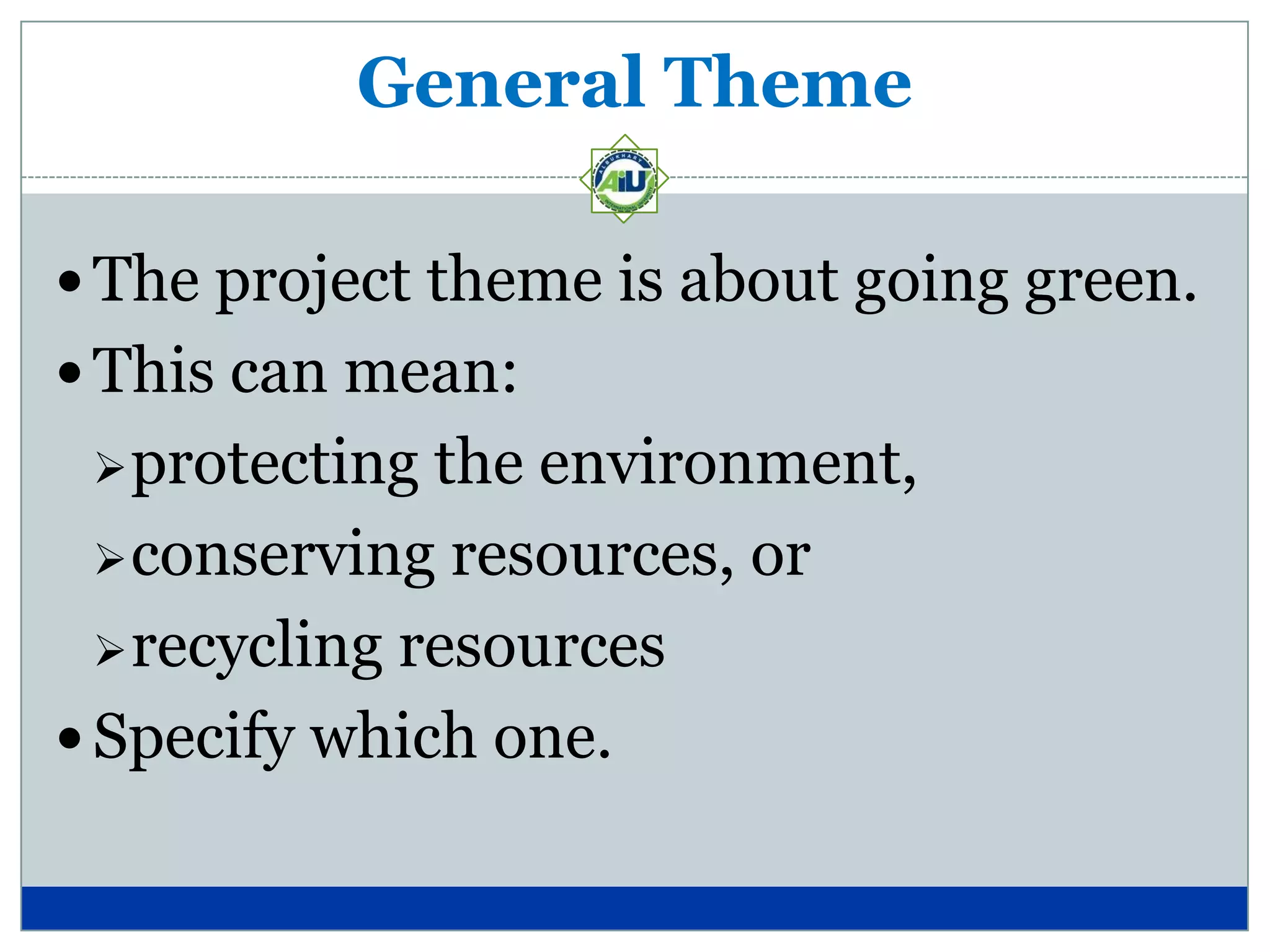 General Theme

 The project theme is about going green.
 This can mean:
  protecting  the environment,
   conserving resources, or

   recycling resources

 Specify which one.
 